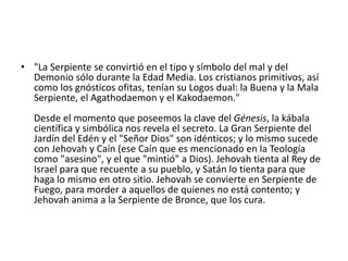 • "La Serpiente se convirtió en el tipo y símbolo del mal y del
Demonio sólo durante la Edad Media. Los cristianos primitivos, así
como los gnósticos ofitas, tenían su Logos dual: la Buena y la Mala
Serpiente, el Agathodaemon y el Kakodaemon."
Desde el momento que poseemos la clave del Génesis, la kábala
científica y simbólica nos revela el secreto. La Gran Serpiente del
Jardín del Edén y el "Señor Dios" son idénticos; y lo mismo sucede
con Jehovah y Caín (ese Caín que es mencionado en la Teología
como "asesino", y el que "mintió" a Dios). Jehovah tienta al Rey de
Israel para que recuente a su pueblo, y Satán lo tienta para que
haga lo mismo en otro sitio. Jehovah se convierte en Serpiente de
Fuego, para morder a aquellos de quienes no está contento; y
Jehovah anima a la Serpiente de Bronce, que los cura.

 