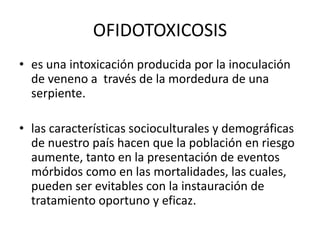 OFIDOTOXICOSIS
• es una intoxicación producida por la inoculación
de veneno a través de la mordedura de una
serpiente.

• las características socioculturales y demográficas
de nuestro país hacen que la población en riesgo
aumente, tanto en la presentación de eventos
mórbidos como en las mortalidades, las cuales,
pueden ser evitables con la instauración de
tratamiento oportuno y eficaz.

 