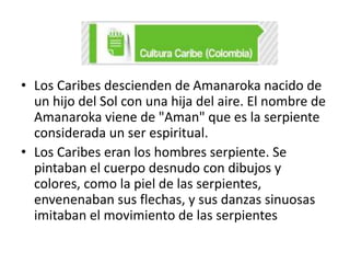 • Los Caribes descienden de Amanaroka nacido de
un hijo del Sol con una hija del aire. El nombre de
Amanaroka viene de "Aman" que es la serpiente
considerada un ser espiritual.
• Los Caribes eran los hombres serpiente. Se
pintaban el cuerpo desnudo con dibujos y
colores, como la piel de las serpientes,
envenenaban sus flechas, y sus danzas sinuosas
imitaban el movimiento de las serpientes

 