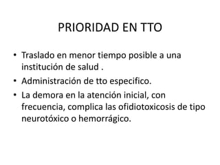 PRIORIDAD EN TTO
• Traslado en menor tiempo posible a una
institución de salud .
• Administración de tto especifico.
• La demora en la atención inicial, con
frecuencia, complica las ofidiotoxicosis de tipo
neurotóxico o hemorrágico.

 
