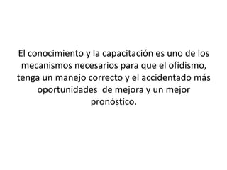 El conocimiento y la capacitación es uno de los
mecanismos necesarios para que el ofidismo,
tenga un manejo correcto y el accidentado más
oportunidades de mejora y un mejor
pronóstico.

 