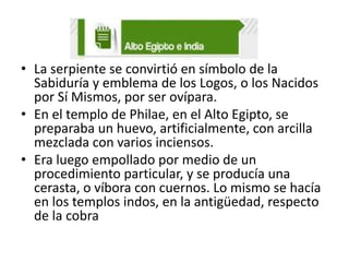 • La serpiente se convirtió en símbolo de la
Sabiduría y emblema de los Logos, o los Nacidos
por Sí Mismos, por ser ovípara.
• En el templo de Philae, en el Alto Egipto, se
preparaba un huevo, artificialmente, con arcilla
mezclada con varios inciensos.
• Era luego empollado por medio de un
procedimiento particular, y se producía una
cerasta, o víbora con cuernos. Lo mismo se hacía
en los templos indos, en la antigüedad, respecto
de la cobra

 