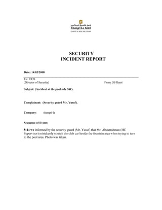 SECURITY
                              INCIDENT REPORT

Date: 14/05/2008

To: DOS
(Director of Security)                                         From: SS Remi

Subject: (Accident at the pool side SW).



Complainant: (Security guard Mr. Yusuf).


Company:         shangri-la


Sequence of Event:-

5:44 we informed by the security guard (Mr. Yusuf) that Mr. Abdurrahman (HC
Supervisor) mistakenly scratch the club car beside the fountain area when trying to turn
to the pool area. Photo was taken.
 