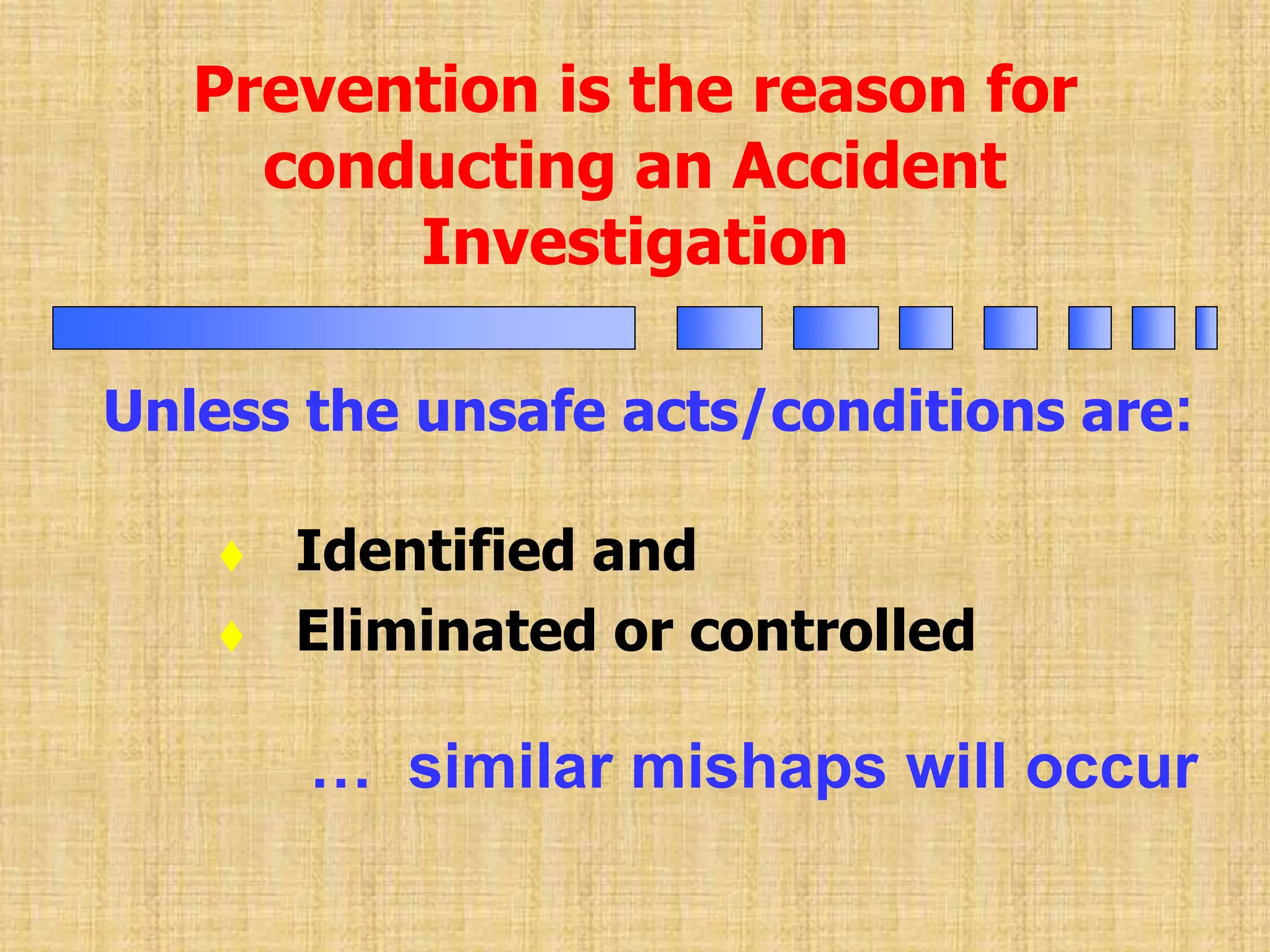 Unless the unsafe acts/conditions are:
Prevention is the reason for
conducting an Accident
Investigation
 Identified and
 Eliminated or controlled
… similar mishaps will occur
 