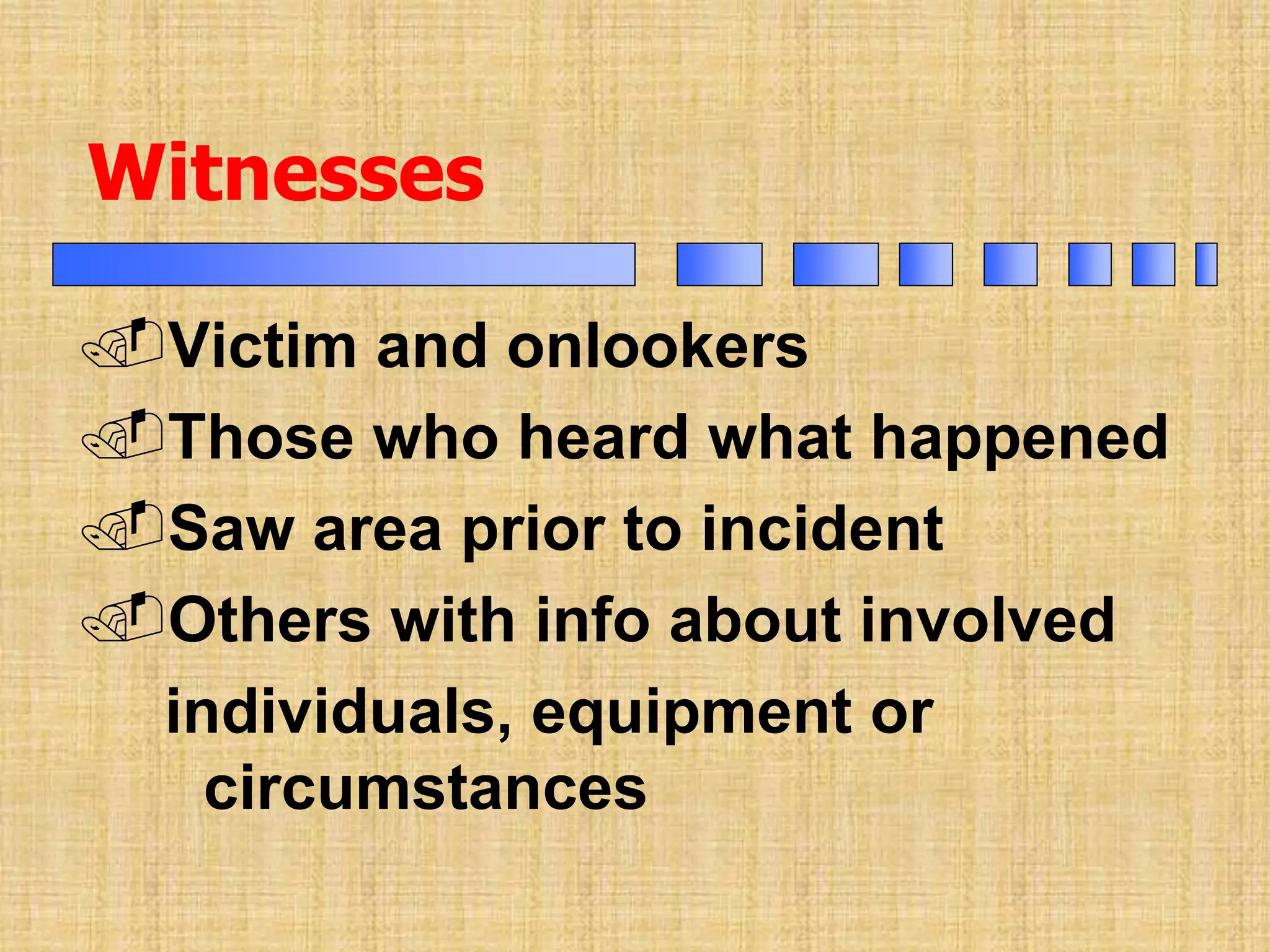 Victim and onlookers
Those who heard what happened
Saw area prior to incident
Others with info about involved
individuals, equipment or
circumstances
Witnesses
 