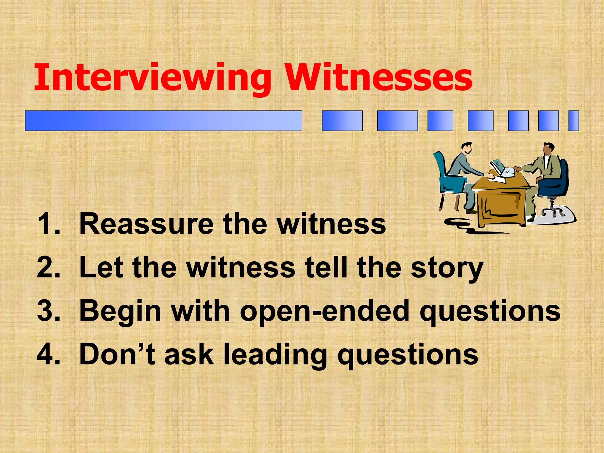 Interviewing Witnesses
1. Reassure the witness
2. Let the witness tell the story
3. Begin with open-ended questions
4. Don’t ask leading questions
 