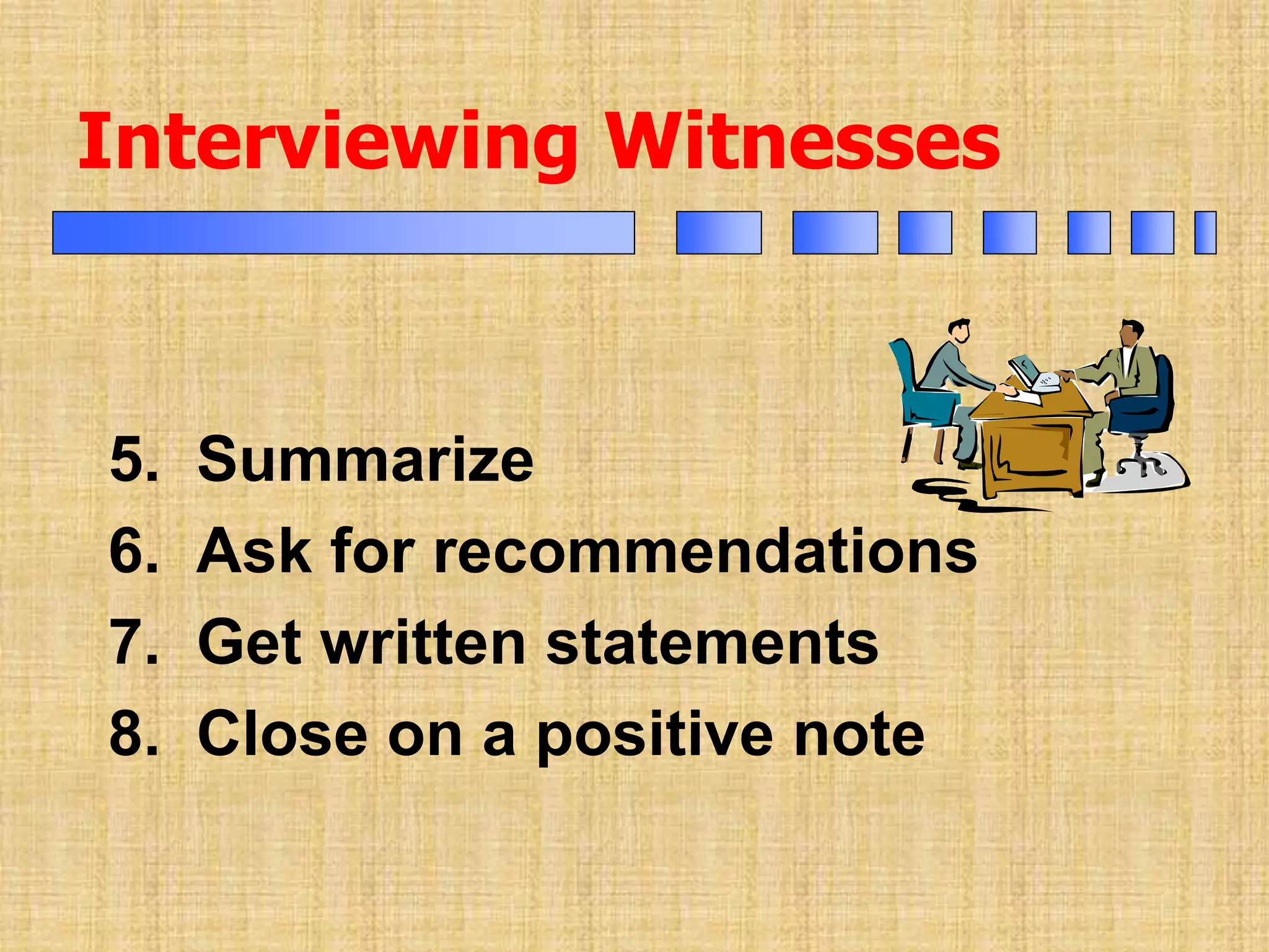Interviewing Witnesses
5. Summarize
6. Ask for recommendations
7. Get written statements
8. Close on a positive note
 