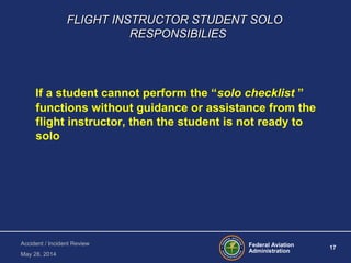 Federal Aviation
Administration
17
Accident / Incident Review
May 28, 2014
FLIGHT INSTRUCTOR STUDENT SOLOFLIGHT INSTRUCTOR STUDENT SOLO
RESPONSIBILIESRESPONSIBILIES
If a student cannot perform the “solo checklist ”
functions without guidance or assistance from the
flight instructor, then the student is not ready to
solo
 