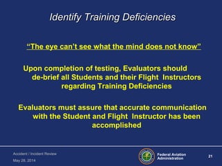 Federal Aviation
Administration
21
Accident / Incident Review
May 28, 2014
Identify Training DeficienciesIdentify Training Deficiencies
“The eye can’t see what the mind does not know”
Upon completion of testing, Evaluators should
de-brief all Students and their Flight Instructors
regarding Training Deficiencies
Evaluators must assure that accurate communication
with the Student and Flight Instructor has been
accomplished
 