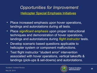 Federal Aviation
Administration
25
Accident / Incident Review
May 28, 2014
Opportunities for ImprovementOpportunities for Improvement
Helicopter Special Emphasis Initiatives
• Place increased emphasis upon hover operations,
landings and autorotations during all tests.
• Place significant emphasis upon proper instructional
techniques and demonstration of hover operations,
landings and autorotations during flight instructor tests.
• Develop scenario based questions applicable to
helicopter system or component malfunctions.
• Test flight instructor “student error” intervention
associated with hover operations, vertical takeoffs &
landings (pick-ups & set-downs) and autorotations.
 