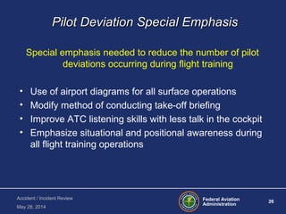 Federal Aviation
Administration
26
Accident / Incident Review
May 28, 2014
Pilot Deviation Special EmphasisPilot Deviation Special Emphasis
Special emphasis needed to reduce the number of pilot
deviations occurring during flight training
• Use of airport diagrams for all surface operations
• Modify method of conducting take-off briefing
• Improve ATC listening skills with less talk in the cockpit
• Emphasize situational and positional awareness during
all flight training operations
 