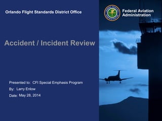 Presented to:
By:
Date:
Federal Aviation
Administration
Orlando Flight Standards District Office
Accident / Incident Review
CFI Special Emphasis Program
Larry Enlow
May 28, 2014
 