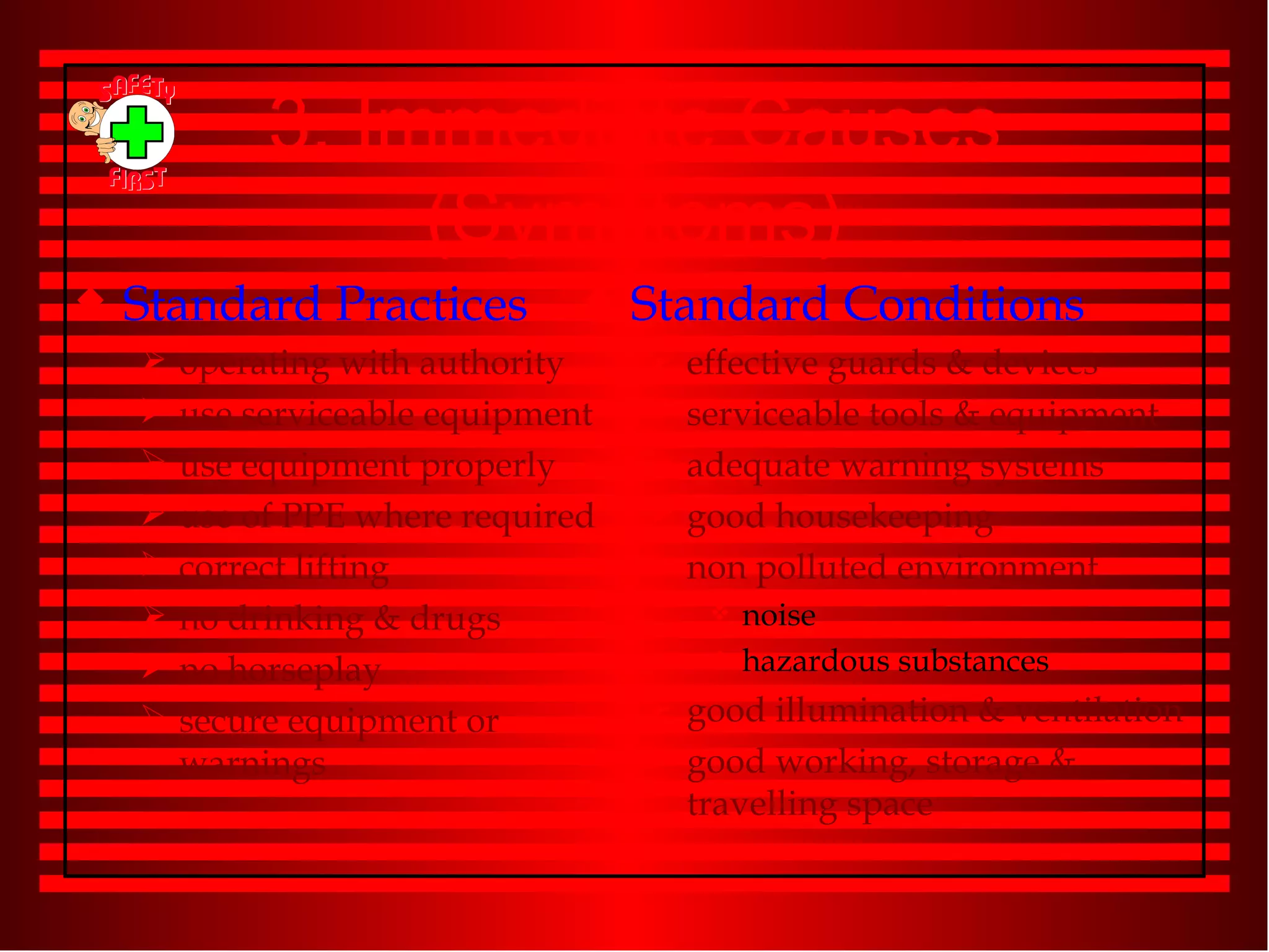3. Immediate Causes (Symptoms) Standard Practices operating with authority use serviceable equipment use equipment properly use of PPE where required correct lifting no drinking & drugs no horseplay secure equipment or warnings Standard Conditions effective guards & devices serviceable tools & equipment adequate warning systems good housekeeping non polluted environment noise hazardous substances good illumination & ventilation good working, storage & travelling space 