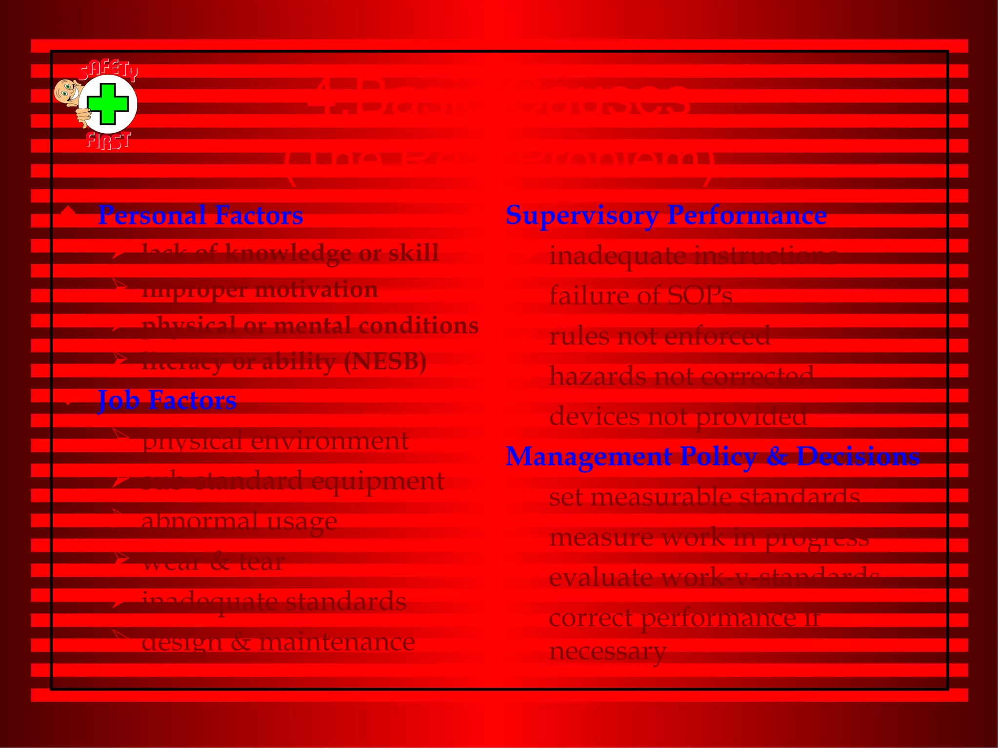 4.Basic Causes (The Real Problem) Personal Factors lack of knowledge or skill improper motivation  physical or mental conditions literacy or ability (NESB) Job Factors physical environment sub-standard equipment abnormal usage wear & tear inadequate standards design & maintenance Supervisory Performance inadequate instructions failure of SOPs rules not enforced hazards not corrected devices not provided Management Policy & Decisions set measurable standards measure work in progress evaluate work-v-standards correct performance if necessary 