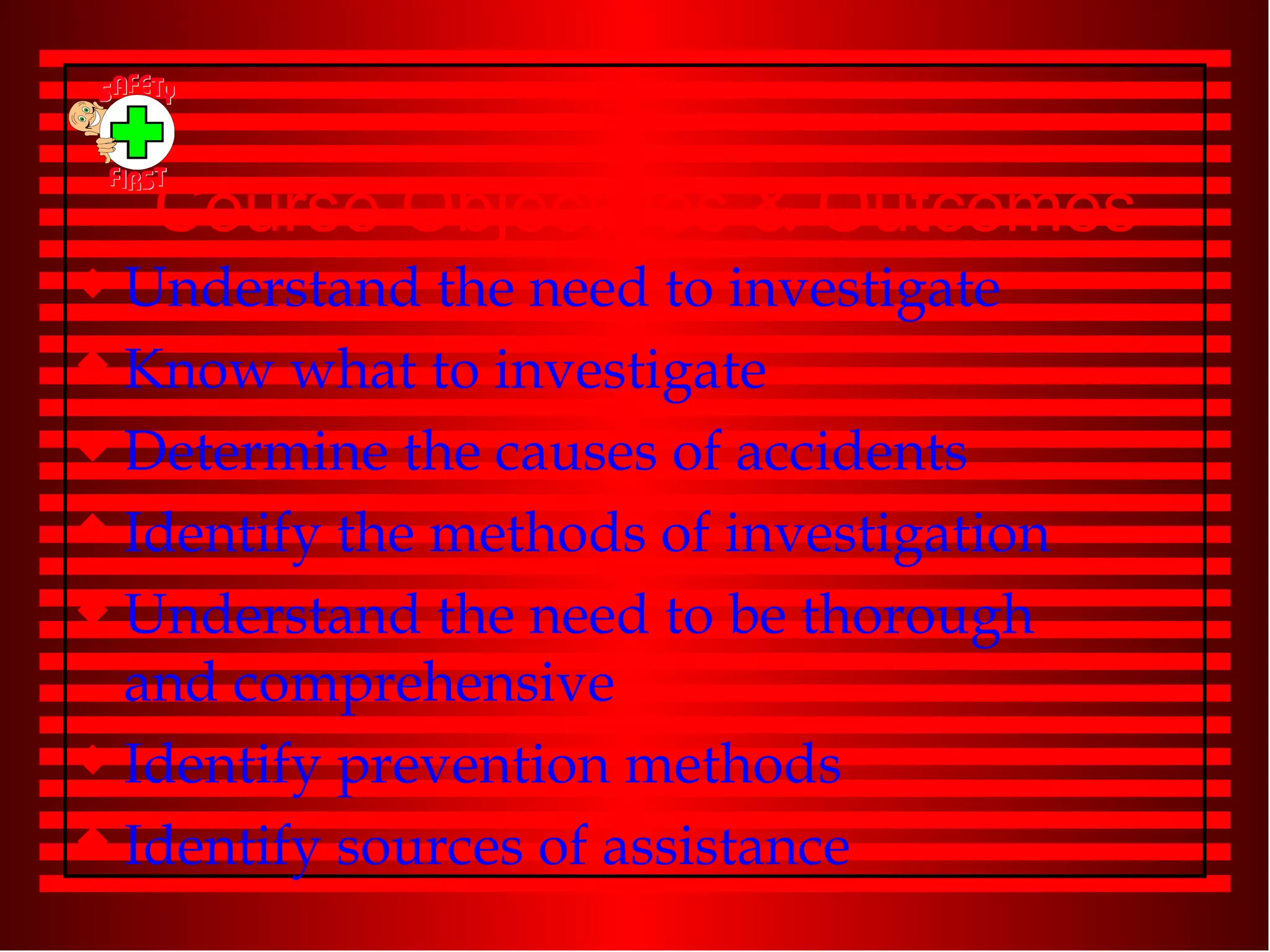 Course Objectives & Outcomes Understand the need to investigate Know what to investigate Determine the causes of accidents Identify the methods of investigation Understand the need to be thorough and comprehensive Identify prevention methods Identify sources of assistance 