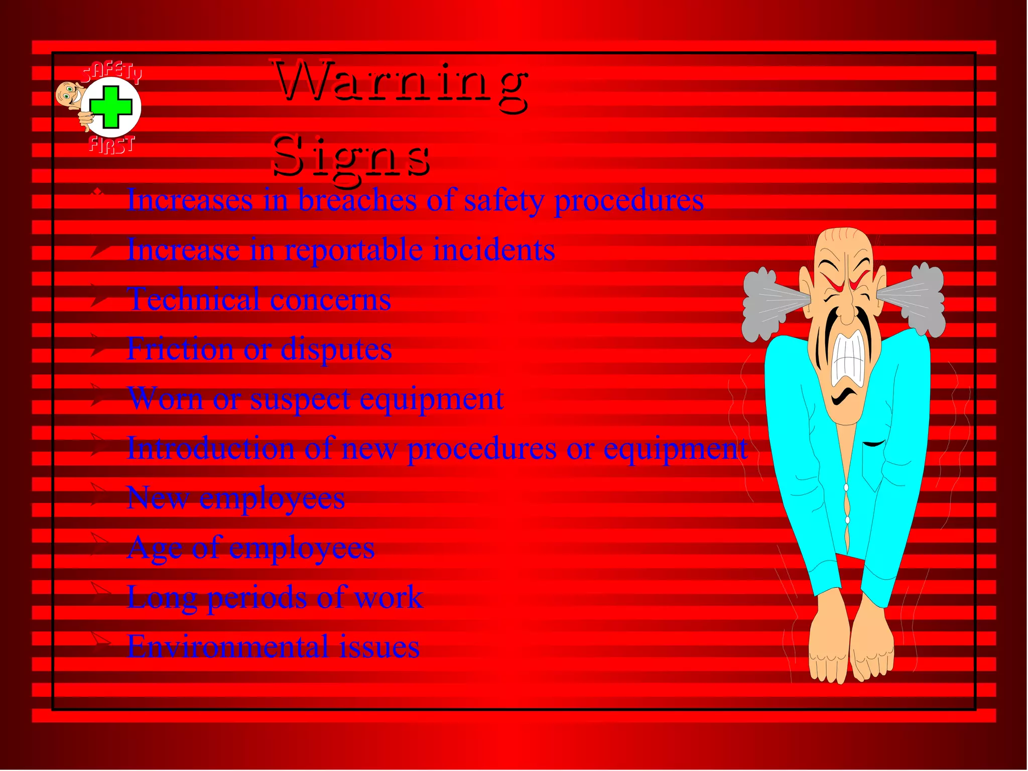 Warning Signs  Increases in breaches of safety procedures Increase in reportable incidents Technical concerns Friction or disputes Worn or suspect equipment Introduction of new procedures or equipment New employees Age of employees Long periods of work Environmental issues 