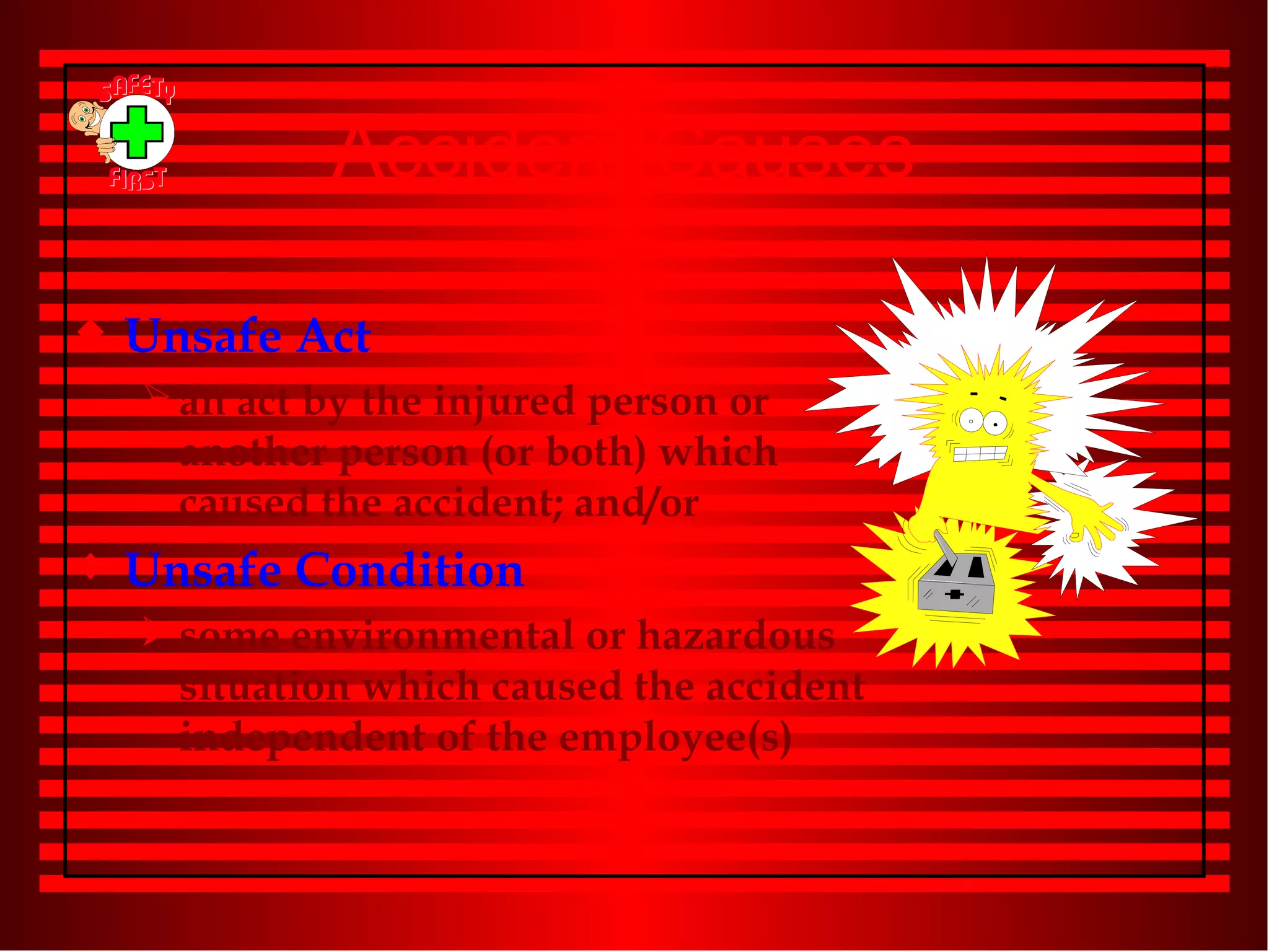 Accident Causes Unsafe Act an act by the injured person or another person (or both) which caused the accident; and/or Unsafe Condition some environmental or hazardous situation which caused the accident independent of the employee(s) 