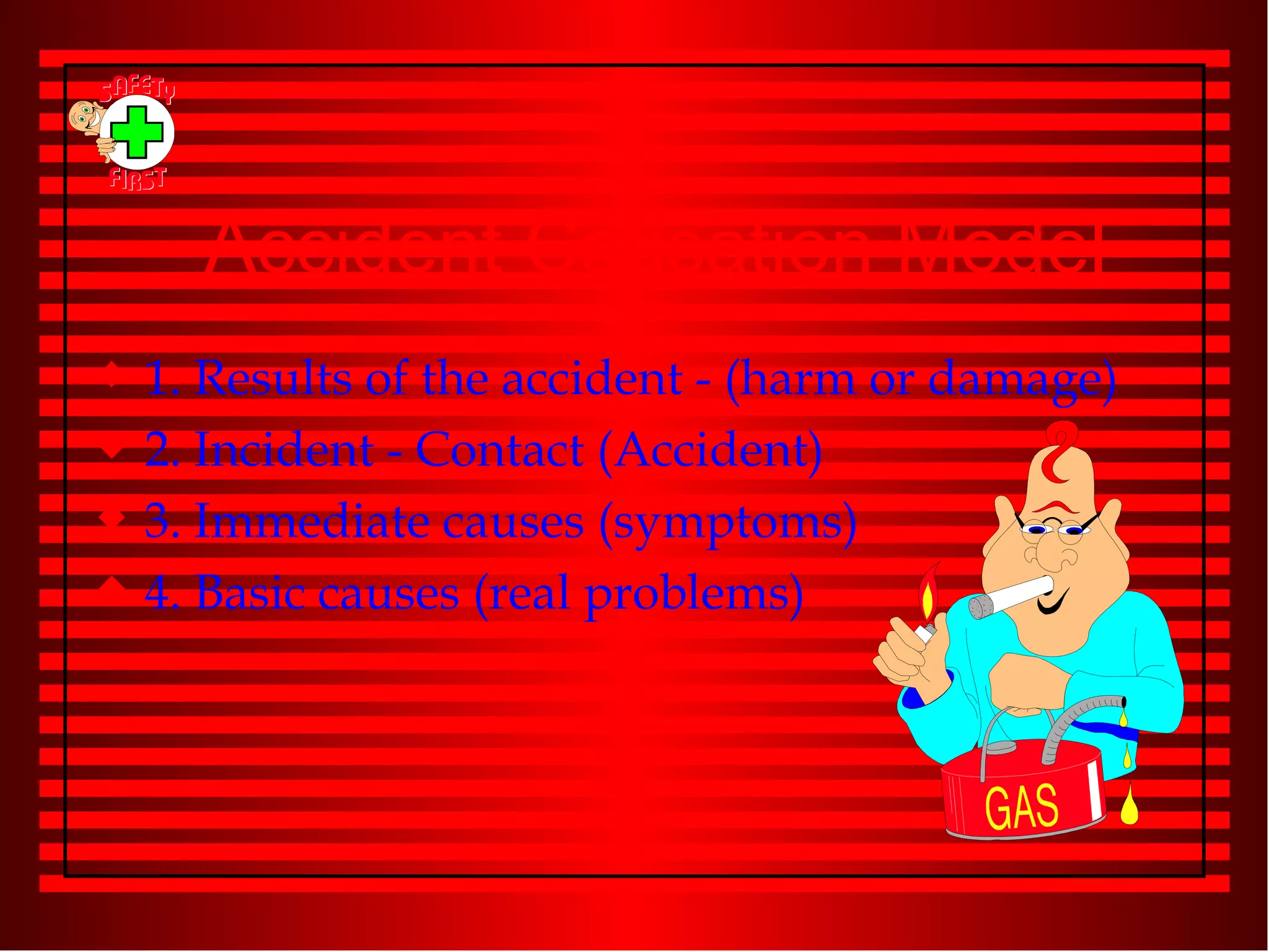 Accident Causation Model 1. Results of the accident - (harm or damage) 2. Incident - Contact (Accident) 3. Immediate causes (symptoms) 4. Basic causes (real problems) 