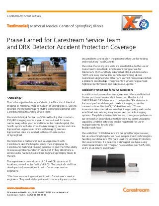 CARESTREAM Smart Services
Testimonial | Memorial Medical Center of Springfield, Illinois
www.carestream.com
©Carestream Health, Inc., 2012. CARESTREAM is a trademark of
Carestream Health. CAT 2000 008 12-05
Praise Earned for Carestream Service Team
and DRX Detector Accident Protection Coverage
“Amazing.”
That’s the adjective Marjorie Calvetti, the Director of Medical
Imaging at Memorial Medical Center of Springfield, Ill., uses to
describe the medical imaging staff’s working relationship with
Carestream Health and its service team.
Memorial Medical Center is a 500-bed facility that conducts
250,000 imaging exams a year. It hosts a Level 1 trauma
center every other year. In addition to the main hospital, the
health system includes an outpatient imaging center and nine
ExpressCare urgent care clinics with imaging services.
ExpressCare sites are located within a 30-mile radius
of Springfield.
Memorial has a Partnership Service Agreement with
Carestream, and the hospital sends their employees to
Carestream’s technical training sessions to give them the ability
to assess a problem and often correct it. If they determine a
service call is needed, Carestream engineers promptly travel to
the site.
The agreement covers dozens of CR and DR systems at 11
locations, as well as the facility’s PACS. The hospital’s staff has
developed a close relationship with Carestream service
engineers.
“We have an amazing relationship with Carestream’s service
engineers. They work side-by-side with our employees to solve
any problems and explain the processes they use for testing
and resolution,” said Calvetti.
She notes that many site visits are avoided due to the use of
Carestream’s SmartLink remote monitoring service for
Memorial’s PACS and fully automated DRX-Evolution suites.
“With one easy connection, remote monitoring allows
Carestream engineers to detect and correct many issues before
a problem can develop. This preventive service helps ensure
high-level performance and continuous uptime.”
Accident Protection for DRX Detectors
In addition to its overall service agreement, Memorial Medical
Center purchased an Accident Protection Plan for its 14
CARESTREAM DRX detectors. “I believe the DRX detector is
the most profound change in medical imaging since the
conversion from film to CR,” Calvetti reports. “These
innovative detectors deliver excellent image quality and can be
retrofitted into existing X-ray rooms and portable imaging
systems. They deliver immediate access to images anywhere on
our network in seconds due to their wireless communications
capability, and the detectors can be registered for use in
multiple systems for a highly
flexible workflow.”
She adds that “DRX detectors are designed for rigorous use,
but as a teaching hospital we have inexperienced technologists
handling our detectors. We have used the Accident Protection
Plan several times. If a detector is damaged, we have a very
small replacement cost. This plan has saved us over $275,000,
so it’s an excellent investment.”
 