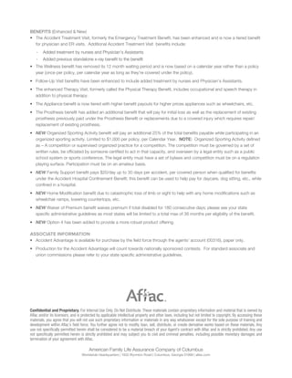 BENEFITS (Enhanced & New)
• The Accident Treatment Visit, formerly the Emergency Treatment Beneﬁt, has been enhanced and is now a tiered beneﬁt
for physician and ER visits. Additional Accident Treatment Visit beneﬁts include:
- Added treatment by nurses and Physician’s Assistants
- Added previous standalone x-ray beneﬁt to the beneﬁt
• The Wellness beneﬁt has removed its 12 month waiting period and is now based on a calendar year rather than a policy
year (once per policy, per calendar year as long as they’re covered under the policy).
• Follow-Up Visit beneﬁts have been enhanced to include added treatment by nurses and Physician’s Assistants.
• The enhanced Therapy Visit, formerly called the Physical Therapy Beneﬁt, includes occupational and speech therapy in
addition to physical therapy.
• The Appliance beneﬁt is now tiered with higher beneﬁt payouts for higher prices appliances such as wheelchairs, etc.
• The Prosthesis beneﬁt has added an additional beneﬁt that will pay for initial loss as well as the replacement of existing
prosthesis previously paid under the Prosthesis Beneﬁt or replacements due to a covered injury which requires repair/
replacement of existing prosthesis.
• NEW Organized Sporting Activity beneﬁt will pay an additional 25% of the total beneﬁts payable while participating in an
organized sporting activity. Limited to $1,000 per policy, per Calendar Year. NOTE: Organized Sporting Activity deﬁned
as – A competition or supervised organized practice for a competition. The competition must be governed by a set of
written rules, be ofﬁciated by someone certiﬁed to act in that capacity, and overseen by a legal entity such as a public
school system or sports conference. The legal entity must have a set of bylaws and competition must be on a regulation
playing surface. Participation must be on an amateur basis.
• NEW Family Support beneﬁt pays $20/day up to 30 days per accident, per covered person when qualiﬁed for beneﬁts
under the Accident Hospital Conﬁnement Beneﬁt; this beneﬁt can be used to help pay for daycare, dog sitting, etc., while
conﬁned in a hospital.
• NEW Home Modiﬁcation beneﬁt due to catastrophic loss of limb or sight to help with any home modiﬁcations such as
wheelchair ramps, lowering countertops, etc.
• NEW Waiver of Premium beneﬁt waives premium if total disabled for 180 consecutive days; please see your state
speciﬁc administrative guidelines as most states will be limited to a total max of 36 months per eligibility of the beneﬁt.
• NEW Option 4 has been added to provide a more robust product offering.
ASSOCIATE INFORMATION
• Accident Advantage is available for purchase by the ﬁeld force through the agents’ account (00316), paper only.
• Production for the Accident Advantage will count towards nationally sponsored contests. For standard associate and
union commissions please refer to your state speciﬁc administrative guidelines.
Conﬁdential and Proprietary. For Internal Use Only. Do Not Distribute. These materials contain proprietary information and material that is owned by
Aﬂac and/or its licensors, and is protected by applicable intellectual property and other laws, including but not limited to copyright. By accessing these
materials, you agree that you will not use such proprietary information or materials in any way whatsoever except for the sole purpose of training and
development within Aﬂac’s ﬁeld force. You further agree not to modify, loan, sell, distribute, or create derivative works based on these materials. Any
use not speciﬁcally permitted herein shall be considered to be a material breach of your Agent’s contract with Aﬂac and is strictly prohibited. Any use
not speciﬁcally permitted herein is strictly prohibited and may subject you to civil and criminal penalties, including possible monetary damages and
termination of your agreement with Aﬂac.
American Family Life Assurance Company of Columbus
Worldwide Headquarters | 1932 Wynnton Road | Columbus, Georgia 31999 | aflac.com
 