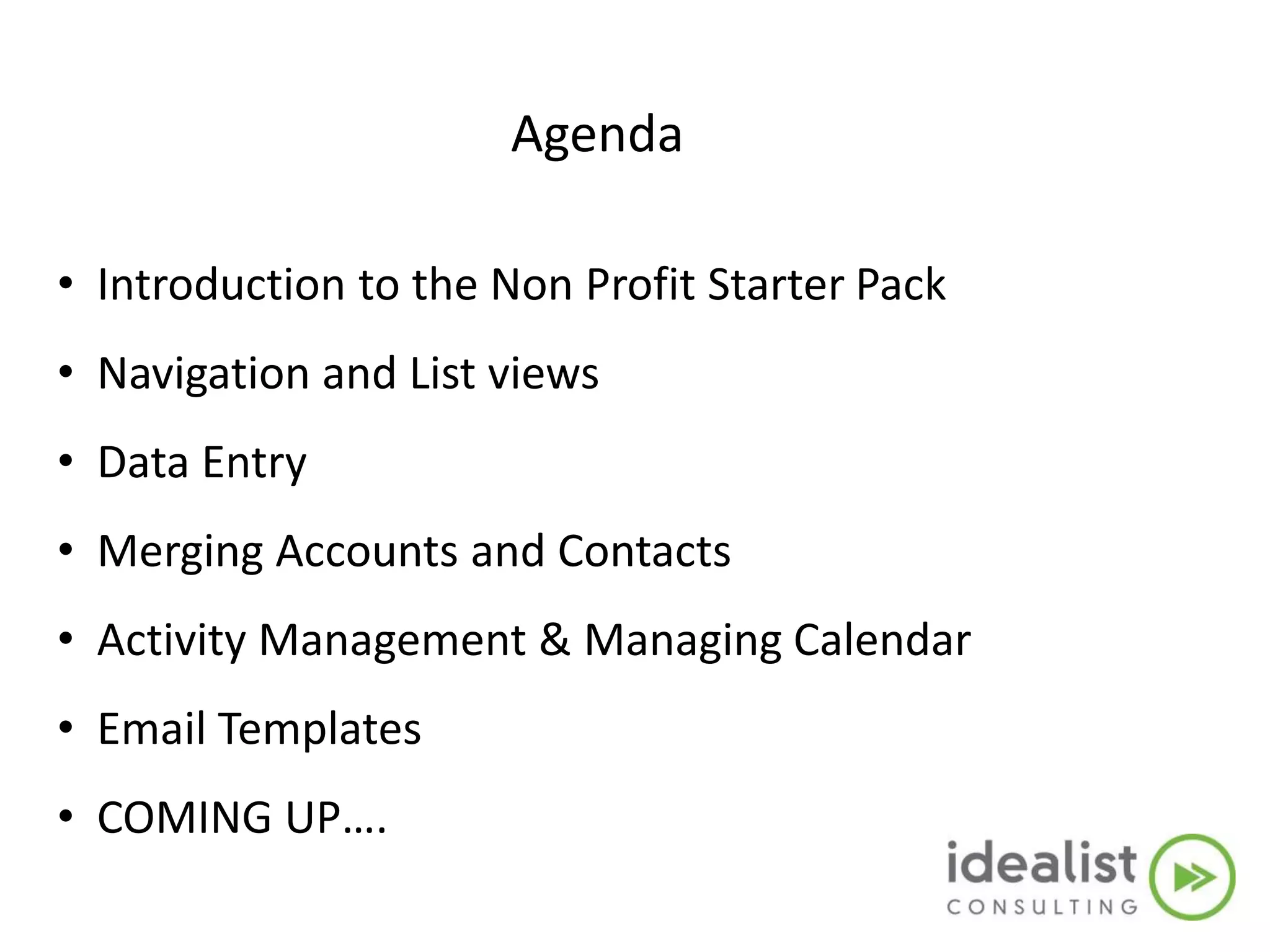 Agenda
• Introduction to the Non Profit Starter Pack
• Navigation and List views
• Data Entry
• Merging Accounts and Contacts
• Activity Management & Managing Calendar
• Email Templates
• COMING UP….
 