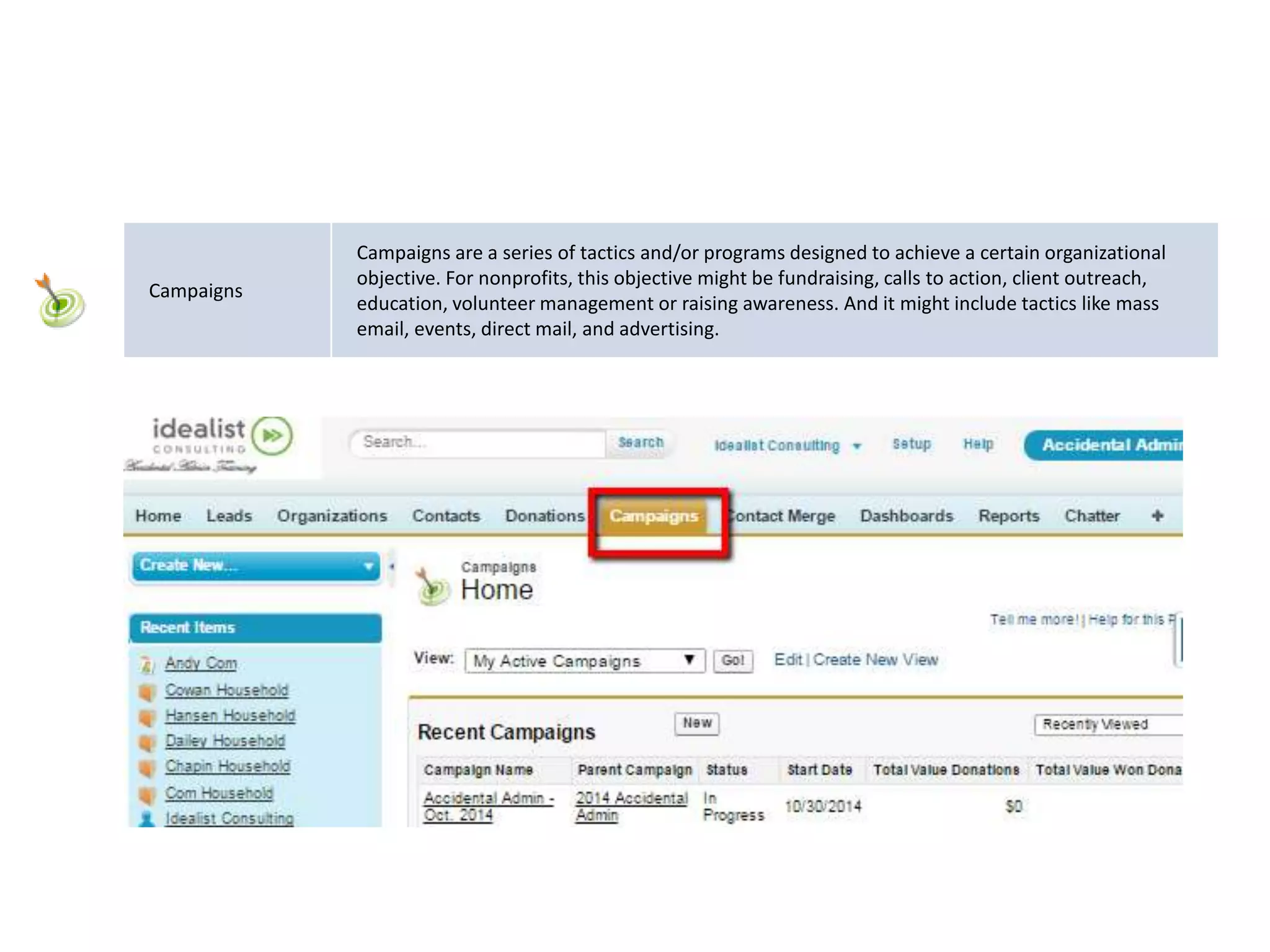Campaigns
Campaigns are a series of tactics and/or programs designed to achieve a certain organizational
objective. For nonprofits, this objective might be fundraising, calls to action, client outreach,
education, volunteer management or raising awareness. And it might include tactics like mass
email, events, direct mail, and advertising.
 