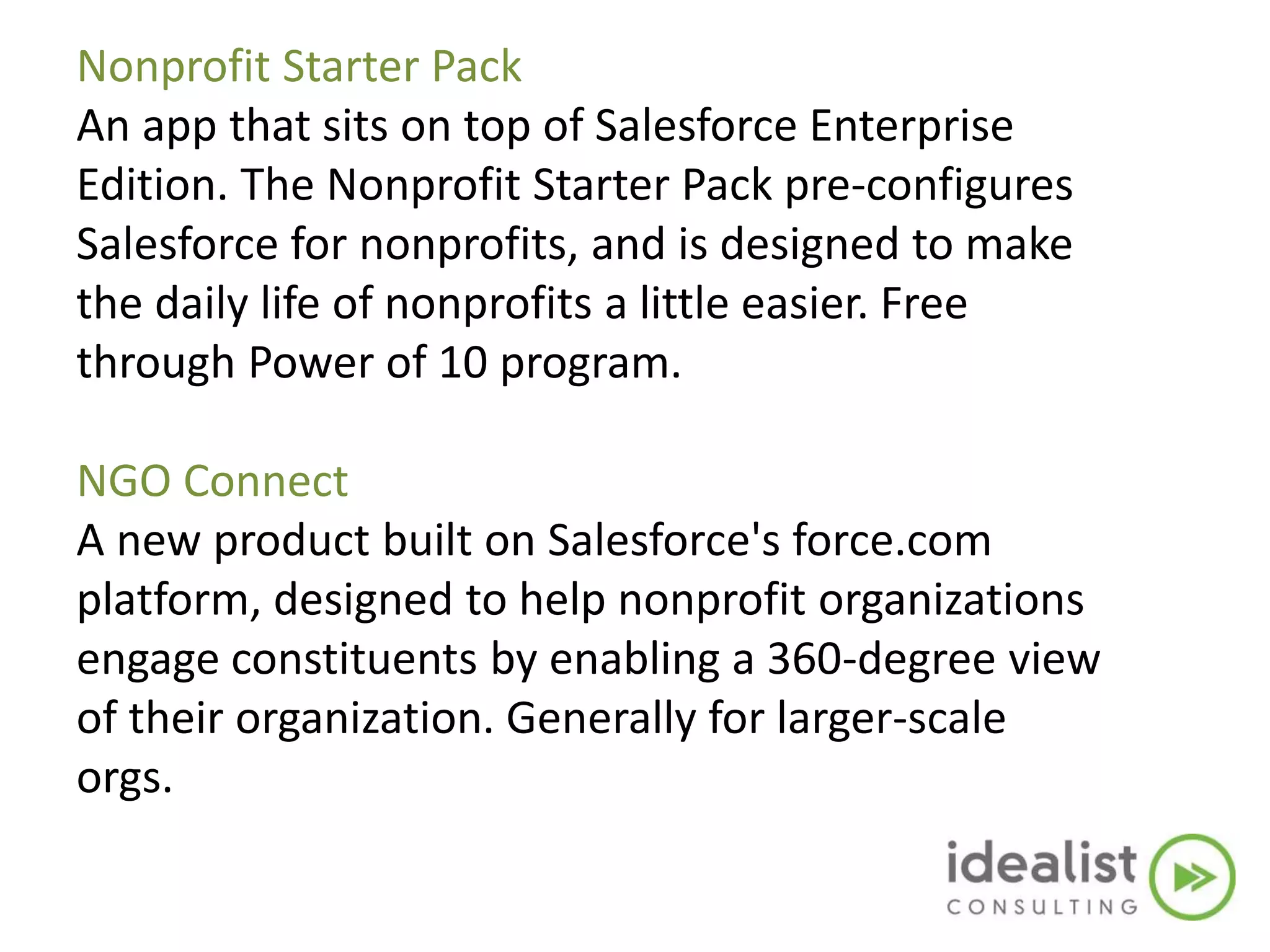 Nonprofit Starter Pack
An app that sits on top of Salesforce Enterprise
Edition. The Nonprofit Starter Pack pre-configures
Salesforce for nonprofits, and is designed to make
the daily life of nonprofits a little easier. Free
through Power of 10 program.
NGO Connect
A new product built on Salesforce's force.com
platform, designed to help nonprofit organizations
engage constituents by enabling a 360-degree view
of their organization. Generally for larger-scale
orgs.
 