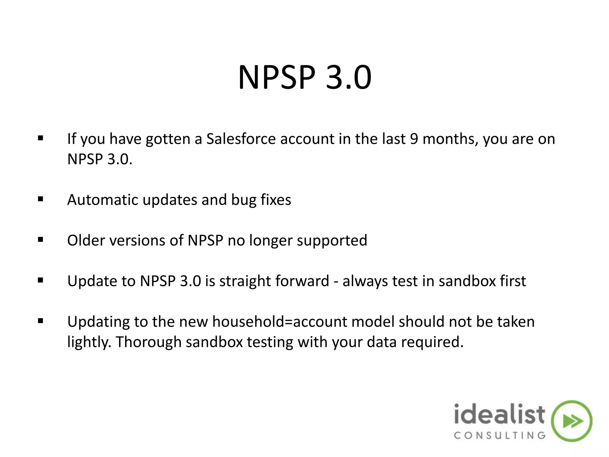 NPSP 3.0
 If you have gotten a Salesforce account in the last 9 months, you are on
NPSP 3.0.
 Automatic updates and bug fixes
 Older versions of NPSP no longer supported
 Update to NPSP 3.0 is straight forward - always test in sandbox first
 Updating to the new household=account model should not be taken
lightly. Thorough sandbox testing with your data required.
 