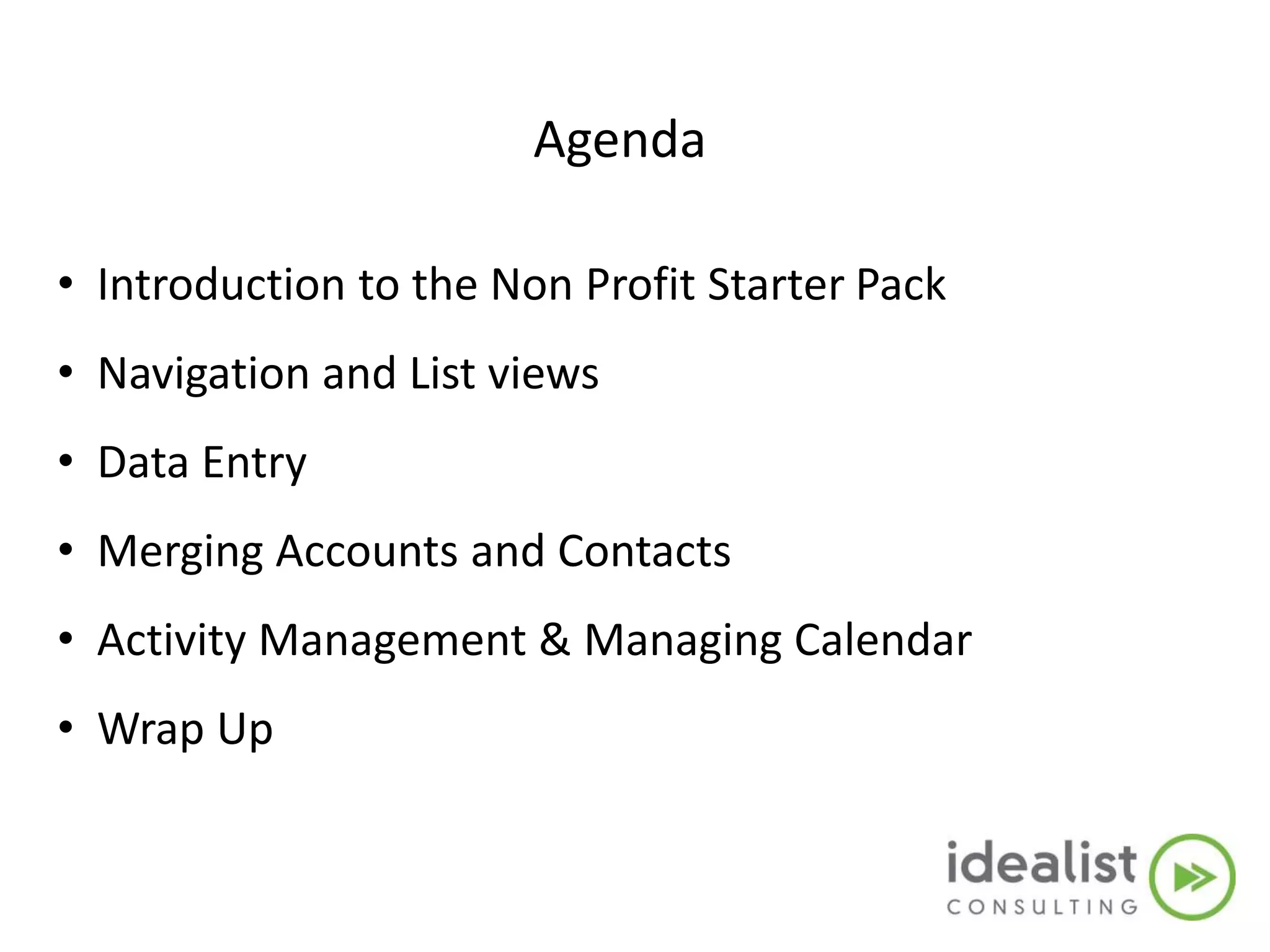Agenda
• Introduction to the Non Profit Starter Pack
• Navigation and List views
• Data Entry
• Merging Accounts and Contacts
• Activity Management & Managing Calendar
• Wrap Up
 