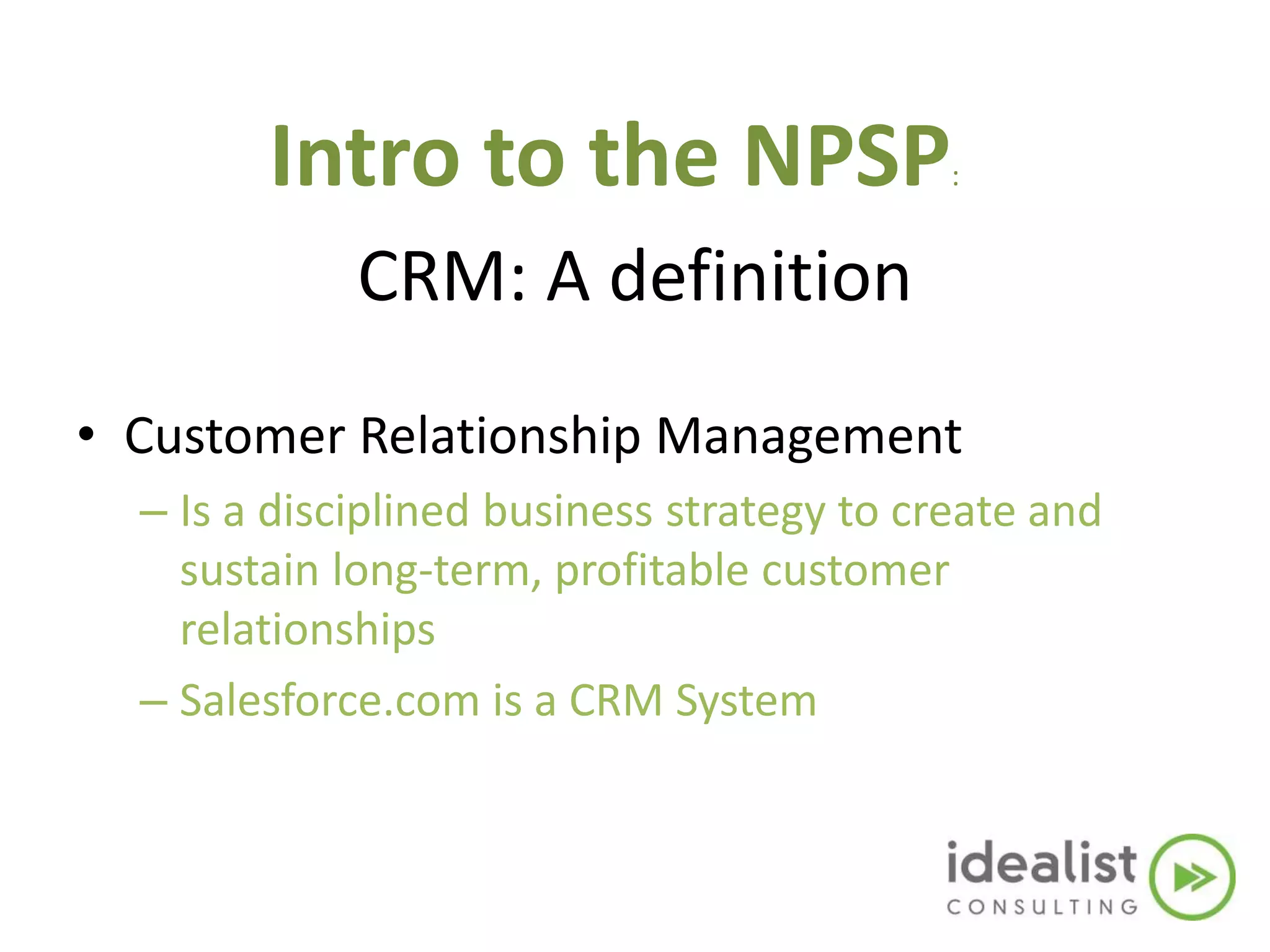 CRM: A definition
• Customer Relationship Management
– Is a disciplined business strategy to create and
sustain long-term, profitable customer
relationships
– Salesforce.com is a CRM System
Intro to the NPSP:
 