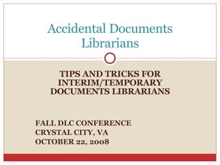 TIPS AND TRICKS FOR INTERIM/TEMPORARY DOCUMENTS LIBRARIANS FALL DLC CONFERENCE CRYSTAL CITY, VA OCTOBER 22, 2008 Accidental Documents Librarians 