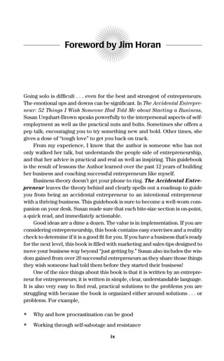 Foreword by Jim Horan
Going solo is difﬁcult . . . even for the best and strongest of entrepreneurs.
The emotional ups and downs can be signiﬁcant. In The Accidental Entrepre-
neur: 52 Things I Wish Someone Had Told Me about Starting a Business,
Susan Urquhart-Brown speaks powerfully to the interpersonal aspects of self-
employment as well as the practical nuts and bolts. Sometimes she offers a
pep talk, encouraging you to try something new and bold. Other times, she
gives a dose of “tough love” to get you back on track.
From my experience, I know that the author is someone who has not
only walked her talk, but understands the people side of entrepreneurship,
and that her advice is practical and real as well as inspiring. This guidebook
is the result of lessons the Author learned over the past 12 years of building
her business and coaching successful entrepreneurs like myself.
Business theory doesn’t get your phone to ring. The Accidental Entre-
preneur leaves the theory behind and clearly spells out a roadmap to guide
you from being an accidental entrepreneur to an intentional entrepreneur
with a thriving business. This guidebook is sure to become a well-worn com-
panion on your desk. Susan made sure that each bite-size section is on-point,
a quick read, and immediately actionable.
Good ideas are a dime a dozen. The value is in implementation. If you are
considering entrepreneurship, this book contains easy exercises and a reality
check to determine if it is a good ﬁt for you. If you have a business that’s ready
for the next level, this book is ﬁlled with marketing and sales tips designed to
move your business way beyond “just getting by.” Susan also includes the wis-
dom gained from over 20 successful entrepreneurs as they share those things
they wish someone had told them before they started their business!
One of the nice things about this book is that it is written by an entrepre-
neur for entrepreneurs; it is written in simple, clear, understandable language.
It is also very easy to ﬁnd real, practical solutions to the problems you are
struggling with because the book is organized either around solutions . . . or
problems. For example,
• Why and how procrastination can be good
• Working through self-sabotage and resistance
ix
16817-AccidentalEntrepreneur 3/3/08 9:18 AM Page ix
 