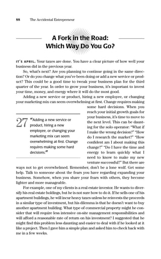 A Fork in the Road:
Which Way Do You Go?
IT’S APR I L. Your taxes are done. You have a clear picture of how well your
business did in the previous year.
So, what’s next? Are you planning to continue going in the same direc-
tion? Or do you change what you’ve been doing or add a new service or prod-
uct? This could be a good time to tweak your business plan for the third
quarter of the year. In order to grow your business, it’s important to invest
your time, money, and energy where it will do the most good.
Adding a new service or product, hiring a new employee, or changing
your marketing mix can seem overwhelming at ﬁrst. Change requires making
some hard decisions. When you
reach your initial growth goals for
your business, it’s time to move to
the next level. This can be daunt-
ing for the solo operator: “What if
I make the wrong decision?” “How
do I research the market?” “How
conﬁdent am I about making this
change?” “Do I have the time and
energy to learn quickly what I
need to know to make my new
venture successful?” But there are
ways not to get overwhelmed. Remember, don’t be a lone wolf. Get some
help. Talk to someone about the fears you have regarding expanding your
business. Somehow, when you share your fears with others, they become
lighter and more manageable.
For example, one of my clients is a real estate investor. He wants to diver-
sify his real estate holdings, but he is not sure how to do it. If he sells one of his
apartment buildings, he will incur heavy taxes unless he reinvests the proceeds
in a similar type of investment, but his dilemma is that he doesn’t want to buy
another apartment building. What type of commercial property might he con-
sider that will require less intensive on-site management responsibilities and
will afford a reasonable rate of return on his investment? I suggested that he
might ﬁnd this problem less daunting and easier to deal with if he looked at it
like a project. Then I gave him a simple plan and asked him to check back with
me in a few weeks.
88 The Accidental Entrepreneur
“Adding a new service or
product, hiring a new
employee, or changing your
marketing mix can seem
overwhelming at ﬁrst. Change
requires making some hard
decisions.”
27
16817-AccidentalEntrepreneur 3/3/08 9:18 AM Page 88
 