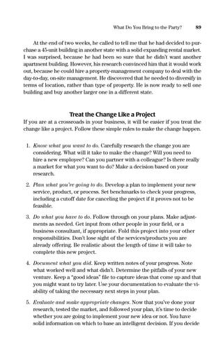 At the end of two weeks, he called to tell me that he had decided to pur-
chase a 45-unit building in another state with a solid expanding rental market.
I was surprised, because he had been so sure that he didn’t want another
apartment building. However, his research convinced him that it would work
out, because he could hire a property-management company to deal with the
day-to-day, on-site management. He discovered that he needed to diversify in
terms of location, rather than type of property. He is now ready to sell one
building and buy another larger one in a different state.
Treat the Change Like a Project
If you are at a crossroads in your business, it will be easier if you treat the
change like a project. Follow these simple rules to make the change happen.
1. Know what you want to do. Carefully research the change you are
considering. What will it take to make the change? Will you need to
hire a new employee? Can you partner with a colleague? Is there really
a market for what you want to do? Make a decision based on your
research.
2. Plan what you’re going to do. Develop a plan to implement your new
service, product, or process. Set benchmarks to check your progress,
including a cutoff date for canceling the project if it proves not to be
feasible.
3. Do what you have to do. Follow through on your plans. Make adjust-
ments as needed. Get input from other people in your ﬁeld, or a
business consultant, if appropriate. Fold this project into your other
responsibilities. Don’t lose sight of the services/products you are
already offering. Be realistic about the length of time it will take to
complete this new project.
4. Document what you did. Keep written notes of your progress. Note
what worked well and what didn’t. Determine the pitfalls of your new
venture. Keep a “good ideas” ﬁle to capture ideas that come up and that
you might want to try later. Use your documentation to evaluate the vi-
ability of taking the necessary next steps in your plan.
5. Evaluate and make appropriate changes. Now that you’ve done your
research, tested the market, and followed your plan, it’s time to decide
whether you are going to implement your new idea or not. You have
solid information on which to base an intelligent decision. If you decide
89What Do You Bring to the Party?
16817-AccidentalEntrepreneur 3/3/08 9:18 AM Page 89
 