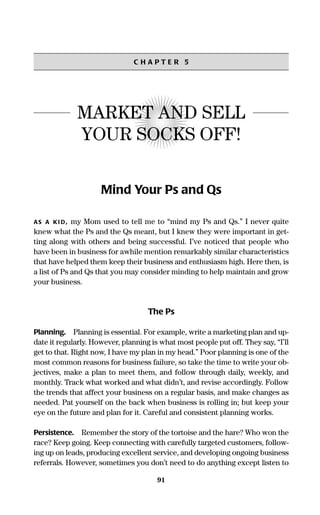 91
C H A P T E R 5
MARKET AND SELL
YOUR SOCKS OFF!
Mind Your Ps and Qs
AS A KI D, my Mom used to tell me to “mind my Ps and Qs.” I never quite
knew what the Ps and the Qs meant, but I knew they were important in get-
ting along with others and being successful. I’ve noticed that people who
have been in business for awhile mention remarkably similar characteristics
that have helped them keep their business and enthusiasm high. Here then, is
a list of Ps and Qs that you may consider minding to help maintain and grow
your business.
The Ps
Planning. Planning is essential. For example, write a marketing plan and up-
date it regularly. However, planning is what most people put off. They say, “I’ll
get to that. Right now, I have my plan in my head.” Poor planning is one of the
most common reasons for business failure, so take the time to write your ob-
jectives, make a plan to meet them, and follow through daily, weekly, and
monthly. Track what worked and what didn’t, and revise accordingly. Follow
the trends that affect your business on a regular basis, and make changes as
needed. Pat yourself on the back when business is rolling in; but keep your
eye on the future and plan for it. Careful and consistent planning works.
Persistence. Remember the story of the tortoise and the hare? Who won the
race? Keep going. Keep connecting with carefully targeted customers, follow-
ing up on leads, producing excellent service, and developing ongoing business
referrals. However, sometimes you don’t need to do anything except listen to
16817-AccidentalEntrepreneur 3/3/08 9:18 AM Page 91
 