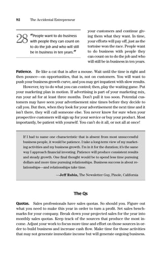 your customers and continue giv-
ing them what they want. In time,
your efforts will pay off, just as the
tortoise won the race. People want
to do business with people they
can count on to do the job and who
will still be in business in ten years.
Patience. Be like a cat that is after a mouse. Wait until the time is right and
then pounce—on opportunities, that is, not on customers. You will want to
push your business growth curve, and you may get impatient with slow results.
However, try to do what you can control; then, play the waiting game. Put
your marketing plan in motion. If advertising is part of your marketing mix,
run your ad for at least three months. Don’t pull it too soon. Potential cus-
tomers may have seen your advertisement nine times before they decide to
call you. But then, when they look for your advertisement the next time and it
isn’t there, they will call someone else. You never know for sure when your
prospective customers will sign up for your service or buy your product. Most
importantly, be patient with yourself. You can’t do it all, or not all at once!
If I had to name one characteristic that is absent from most unsuccessful
business people, it would be patience. I take a long-term view of my market-
ing activities and my business growth. I’m in it for the duration; it’s the same
way I approach ﬁnancial investing. Patience will produce consistent results
and steady growth. One ﬁnal thought would be to spend less time pursuing
dollars and more time pursuing relationships. Business success is about re-
lationships—and relationships take time.
—Jeff Rubin, The Newsletter Guy, Pinole, California
The Qs
Quotas. Sales professionals have sales quotas. So should you. Figure out
what you need to make this year in order to turn a proﬁt. Set sales bench-
marks for your company. Break down your projected sales for the year into
monthly sales quotas. Keep track of the sources that produce the most in-
come. Adjust your work to focus more time and effort on those sources in or-
der to build business and increase cash ﬂow. Make time for those activities
that may not generate immediate income but will generate ongoing business.
92 The Accidental Entrepreneur
“People want to do business
with people they can count on
to do the job and who will still
be in business in ten years.”
28
16817-AccidentalEntrepreneur 3/3/08 9:18 AM Page 92
 