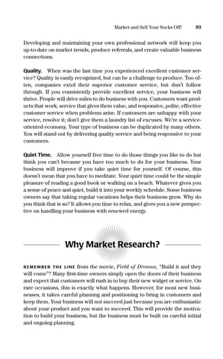 Developing and maintaining your own professional network will keep you
up-to-date on market trends, produce referrals, and create valuable business
connections.
Quality. When was the last time you experienced excellent customer ser-
vice? Quality is easily recognized, but can be a challenge to produce. Too of-
ten, companies extol their superior customer service, but don’t follow
through. If you consistently provide excellent service, your business will
thrive. People will drive miles to do business with you. Customers want prod-
ucts that work, service that gives them value, and responsive, polite, effective
customer service when problems arise. If customers are unhappy with your
service, resolve it; don’t give them a laundry list of excuses. We’re a service-
oriented economy. Your type of business can be duplicated by many others.
You will stand out by delivering quality service and being responsive to your
customers.
Quiet Time. Allow yourself free time to do those things you like to do but
think you can’t because you have too much to do for your business. Your
business will improve if you take quiet time for yourself. Of course, this
doesn’t mean that you have to meditate. Your quiet time could be the simple
pleasure of reading a good book or walking on a beach. Whatever gives you
a sense of peace and quiet, build it into your weekly schedule. Some business
owners say that taking regular vacations helps their business grow. Why do
you think that is so? It allows you time to relax, and gives you a new perspec-
tive on handling your business with renewed energy.
Why Market Research?
R EM EM B ER TH E LI N E from the movie, Field of Dreams, “Build it and they
will come”? Many ﬁrst-time owners simply open the doors of their business
and expect that customers will rush in to buy their new widget or service. On
rare occasions, this is exactly what happens. However, for most new busi-
nesses, it takes careful planning and positioning to bring in customers and
keep them. Your business will not succeed just because you are enthusiastic
about your product and you want to succeed. This will provide the motiva-
tion to build your business, but the business must be built on careful initial
and ongoing planning.
93Market and Sell Your Socks Off!
16817-AccidentalEntrepreneur 3/3/08 9:18 AM Page 93
 