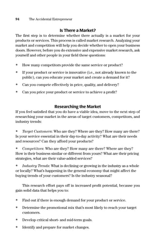 Is There a Market?
The ﬁrst step is to determine whether there actually is a market for your
products or services. This process is called market research. Analyzing your
market and competition will help you decide whether to open your business
doors. However, before you do extensive and expensive market research, ask
yourself and other people in your ﬁeld these questions:
• How many competitors provide the same service or product?
• If your product or service is innovative (i.e., not already known to the
public), can you educate your market and create a demand for it?
• Can you compete effectively in price, quality, and delivery?
• Can you price your product or service to achieve a proﬁt?
Researching the Market
If you feel satisﬁed that you do have a viable idea, move to the next step of
researching your market in the areas of target customers, competitors, and
industry trends:
• Target Customers: Who are they? Where are they? How many are there?
Is your service essential in their day-to-day activity? What are their needs
and resources? Can they afford your products?
• Competitors: Who are they? How many are there? Where are they?
How is their business similar or different from yours? What are their pricing
strategies, what are their value-added services?
• Industry Trends: What is declining or growing in the industry as a whole
or locally? What’s happening in the general economy that might affect the
buying trends of your customers? Is the industry seasonal?
This research effort pays off in increased proﬁt potential, because you
gain solid data that helps you to:
• Find out if there is enough demand for your product or service.
• Determine the promotional mix that’s most likely to reach your target
customers.
• Develop critical short- and mid-term goals.
• Identify and prepare for market changes.
94 The Accidental Entrepreneur
16817-AccidentalEntrepreneur 3/3/08 9:18 AM Page 94
 