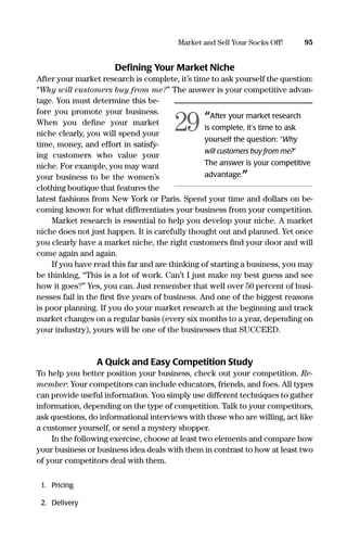 Deﬁning Your Market Niche
After your market research is complete, it’s time to ask yourself the question:
“Why will customers buy from me?” The answer is your competitive advan-
tage. You must determine this be-
fore you promote your business.
When you define your market
niche clearly, you will spend your
time, money, and effort in satisfy-
ing customers who value your
niche. For example, you may want
your business to be the women’s
clothing boutique that features the
latest fashions from New York or Paris. Spend your time and dollars on be-
coming known for what differentiates your business from your competition.
Market research is essential to help you develop your niche. A market
niche does not just happen. It is carefully thought out and planned. Yet once
you clearly have a market niche, the right customers ﬁnd your door and will
come again and again.
If you have read this far and are thinking of starting a business, you may
be thinking, “This is a lot of work. Can’t I just make my best guess and see
how it goes?” Yes, you can. Just remember that well over 50 percent of busi-
nesses fail in the ﬁrst ﬁve years of business. And one of the biggest reasons
is poor planning. If you do your market research at the beginning and track
market changes on a regular basis (every six months to a year, depending on
your industry), yours will be one of the businesses that SUCCEED.
A Quick and Easy Competition Study
To help you better position your business, check out your competition. Re-
member: Your competitors can include educators, friends, and foes. All types
can provide useful information. You simply use different techniques to gather
information, depending on the type of competition. Talk to your competitors,
ask questions, do informational interviews with those who are willing, act like
a customer yourself, or send a mystery shopper.
In the following exercise, choose at least two elements and compare how
your business or business idea deals with them in contrast to how at least two
of your competitors deal with them.
1. Pricing
2. Delivery
95Market and Sell Your Socks Off!
“After your market research
is complete, it’s time to ask
yourself the question: “Why
will customers buy from me?”
The answer is your competitive
advantage.”
29
16817-AccidentalEntrepreneur 3/3/08 9:18 AM Page 95
 