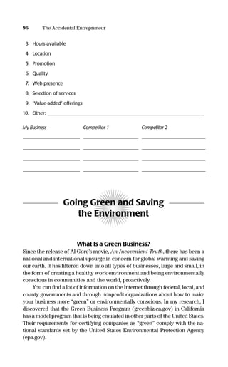 3. Hours available
4. Location
5. Promotion
6. Quality
7. Web presence
8. Selection of services
9. “Value-added” offerings
10. Other: ___________________________________________________________________
My Business Competitor 1 Competitor 2
______________________________________________________________________________________________________________________________________________________
______________________________________________________________________________________________________________________________________________________
______________________________________________________________________________________________________________________________________________________
______________________________________________________________________________________________________________________________________________________
Going Green and Saving
the Environment
What Is a Green Business?
Since the release of Al Gore’s movie, An Incovenient Truth, there has been a
national and international upsurge in concern for global warming and saving
our earth. It has ﬁltered down into all types of businesses, large and small, in
the form of creating a healthy work environment and being environmentally
conscious in communities and the world, proactively.
You can ﬁnd a lot of information on the Internet through federal, local, and
county governments and through nonproﬁt organizations about how to make
your business more “green” or environmentally conscious. In my research, I
discovered that the Green Business Program (greenbiz.ca.gov) in California
has a model program that is being emulated in other parts of the United States.
Their requirements for certifying companies as “green” comply with the na-
tional standards set by the United States Environmental Protection Agency
(epa.gov).
96 The Accidental Entrepreneur
16817-AccidentalEntrepreneur 3/3/08 9:18 AM Page 96
 