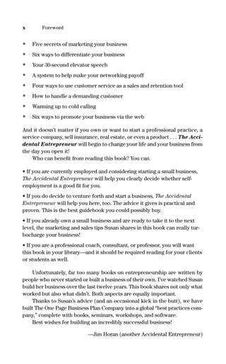 • Five secrets of marketing your business
• Six ways to differentiate your business
• Your 30-second elevator speech
• A system to help make your networking payoff
• Four ways to use customer service as a sales and retention tool
• How to handle a demanding customer
• Warming up to cold calling
• Six ways to promote your business via the web
And it doesn’t matter if you own or want to start a professional practice, a
service company, sell insurance, real estate, or even a product . . . The Acci-
dental Entrepreneur will begin to change your life and your business from
the day you open it!
Who can beneﬁt from reading this book? You can.
• If you are currently employed and considering starting a small business,
The Accidental Entrepreneur will help you clearly decide whether self-
employment is a good ﬁt for you.
• If you do decide to venture forth and start a business, The Accidental
Entrepreneur will help you here, too. The advice it gives is practical and
proven. This is the best guidebook you could possibly buy.
• If you already own a small business and are ready to take it to the next
level, the marketing and sales tips Susan shares in this book can really tur-
bocharge your business!
• If you are a professional coach, consultant, or professor, you will want
this book in your library—and it should be required reading for your clients
or students as well.
Unfortunately, far too many books on entrepreneurship are written by
people who never started or built a business of their own. I’ve watched Susan
build her business over the last twelve years. This book shares not only what
worked but also what didn’t. Both aspects are equally important.
Thanks to Susan’s advice (and an occasional kick in the butt), we have
built The One Page Business Plan Company into a global “best practices com-
pany,” complete with books, seminars, workshops, and software.
Best wishes for building an incredibly successful business!
—Jim Horan (another Accidental Entrepreneur)
x Foreword
16817-AccidentalEntrepreneur 3/3/08 9:18 AM Page x
 