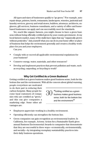 All types and sizes of businesses qualify to “go green.” For example, auto
repair shops, printers, hotels, restaurants, landscapers, wineries, janitorial and
laundry services, grocery and retail stores, builders, attorneys, architects, en-
gineers, gift services, business consultants, and a variety of ofﬁce and home-
based businesses can apply and can successfully meet the standards.
Yet, much like organic farmers, you might choose to have a green busi-
ness without being ofﬁcially certiﬁed green by your county government. At my
local farmers market, many of the stalls have signs that say “organically grown
without pesticides.” Ask yourself what you can do in your home ofﬁce or place
of business that helps the environment generally and creates a healthy work-
place for you and your employees.
Can you:
• Comply with or exceed all applicable environmental regulations for
your business?
• Conserve energy, water, materials, and other resources?
• Develop and implement practices that prevent pollution and waste, such
as recycling, carpooling, or bicycling to work?
Why Get Certiﬁed As a Green Business?
Getting certiﬁed as a green business makes good business sense, both for the
bottom line and the environment. With all the concern about global warming,
people everywhere are motivated
to do their part in reducing their
carbon footprint. Many people be-
come loyal customers of compa-
nies who are certiﬁed as “green,”
and this can give companies a
marketing edge. Some other ad-
vantages are:
• Employees appreciate working in a healthy environment.
• Operating efﬁciently can strengthen the bottom line.
• Green companies can gain recognition as environmental leaders. In
California, for example, Acterra: Action for a Sustainable Earth gives
annual Business Environmental Awards to companies that demonstrate
that they are successful in three ways—economically, environmentally,
and socially—by integrating exemplary sustainability practices into
their daily business operations.
97Market and Sell Your Socks Off!
“Getting certiﬁed as a green
business makes good business
sense, both for the bottom line
and the environment.”
30
16817-AccidentalEntrepreneur 3/3/08 9:18 AM Page 97
 