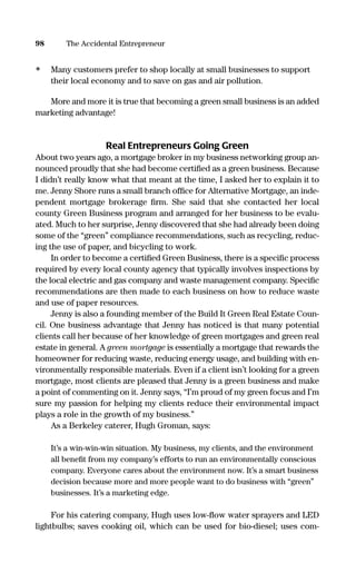 • Many customers prefer to shop locally at small businesses to support
their local economy and to save on gas and air pollution.
More and more it is true that becoming a green small business is an added
marketing advantage!
Real Entrepreneurs Going Green
About two years ago, a mortgage broker in my business networking group an-
nounced proudly that she had become certiﬁed as a green business. Because
I didn’t really know what that meant at the time, I asked her to explain it to
me. Jenny Shore runs a small branch ofﬁce for Alternative Mortgage, an inde-
pendent mortgage brokerage ﬁrm. She said that she contacted her local
county Green Business program and arranged for her business to be evalu-
ated. Much to her surprise, Jenny discovered that she had already been doing
some of the “green” compliance recommendations, such as recycling, reduc-
ing the use of paper, and bicycling to work.
In order to become a certiﬁed Green Business, there is a speciﬁc process
required by every local county agency that typically involves inspections by
the local electric and gas company and waste management company. Speciﬁc
recommendations are then made to each business on how to reduce waste
and use of paper resources.
Jenny is also a founding member of the Build It Green Real Estate Coun-
cil. One business advantage that Jenny has noticed is that many potential
clients call her because of her knowledge of green mortgages and green real
estate in general. A green mortgage is essentially a mortgage that rewards the
homeowner for reducing waste, reducing energy usage, and building with en-
vironmentally responsible materials. Even if a client isn’t looking for a green
mortgage, most clients are pleased that Jenny is a green business and make
a point of commenting on it. Jenny says, “I’m proud of my green focus and I’m
sure my passion for helping my clients reduce their environmental impact
plays a role in the growth of my business.”
As a Berkeley caterer, Hugh Groman, says:
It’s a win-win-win situation. My business, my clients, and the environment
all beneﬁt from my company’s efforts to run an environmentally conscious
company. Everyone cares about the environment now. It’s a smart business
decision because more and more people want to do business with “green”
businesses. It’s a marketing edge.
For his catering company, Hugh uses low-ﬂow water sprayers and LED
lightbulbs; saves cooking oil, which can be used for bio-diesel; uses com-
98 The Accidental Entrepreneur
16817-AccidentalEntrepreneur 3/3/08 9:18 AM Page 98
 