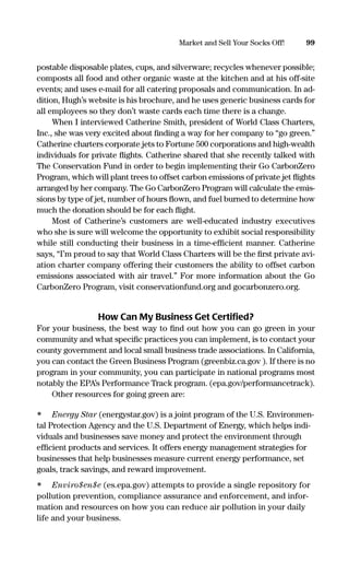 postable disposable plates, cups, and silverware; recycles whenever possible;
composts all food and other organic waste at the kitchen and at his off-site
events; and uses e-mail for all catering proposals and communication. In ad-
dition, Hugh’s website is his brochure, and he uses generic business cards for
all employees so they don’t waste cards each time there is a change.
When I interviewed Catherine Smith, president of World Class Charters,
Inc., she was very excited about ﬁnding a way for her company to “go green.”
Catherine charters corporate jets to Fortune 500 corporations and high-wealth
individuals for private ﬂights. Catherine shared that she recently talked with
The Conservation Fund in order to begin implementing their Go CarbonZero
Program, which will plant trees to offset carbon emissions of private jet ﬂights
arranged by her company. The Go CarbonZero Program will calculate the emis-
sions by type of jet, number of hours ﬂown, and fuel burned to determine how
much the donation should be for each ﬂight.
Most of Catherine’s customers are well-educated industry executives
who she is sure will welcome the opportunity to exhibit social responsibility
while still conducting their business in a time-efﬁcient manner. Catherine
says, “I’m proud to say that World Class Charters will be the ﬁrst private avi-
ation charter company offering their customers the ability to offset carbon
emissions associated with air travel.” For more information about the Go
CarbonZero Program, visit conservationfund.org and gocarbonzero.org.
How Can My Business Get Certiﬁed?
For your business, the best way to ﬁnd out how you can go green in your
community and what speciﬁc practices you can implement, is to contact your
county government and local small business trade associations. In California,
you can contact the Green Business Program (greenbiz.ca.gov ). If there is no
program in your community, you can participate in national programs most
notably the EPA’s Performance Track program. (epa.gov/performancetrack).
Other resources for going green are:
• Energy Star (energystar.gov) is a joint program of the U.S. Environmen-
tal Protection Agency and the U.S. Department of Energy, which helps indi-
viduals and businesses save money and protect the environment through
efﬁcient products and services. It offers energy management strategies for
businesses that help businesses measure current energy performance, set
goals, track savings, and reward improvement.
• Enviro$en$e (es.epa.gov) attempts to provide a single repository for
pollution prevention, compliance assurance and enforcement, and infor-
mation and resources on how you can reduce air pollution in your daily
life and your business.
99Market and Sell Your Socks Off!
16817-AccidentalEntrepreneur 3/3/08 9:18 AM Page 99
 