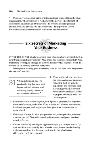 • CoopAmerica (coopamerica.org) is a national nonproﬁt membership
organization, whose mission is “to harness the power—the strength of
consumers, investors, and businesses—to create a socially just and
environmentally friendly sustainable society.” They produce Green
Festivals and many resources for individuals and businesses.
Six Secrets of Marketing
Your Business
AT TH E EN D OF TH E YEAR, look back over what you have accomplished in
your business and ask yourself: “What made my business successful? What
marketing techniques brought in the best results? What ﬂopped? What do I
need to do differently or better next year?”
When you’re redoing your marketing plan for the next year, keep these
six “secrets” in mind:
1. Write and work your market-
ing plan. A plan does no good
collecting dust on a shelf.
Implement and measure each
marketing activity. See what
works and what doesn’t. Make
appropriate changes based on
client response.
2. Be visible as an expert in your ﬁeld. Speak at professional organiza-
tions, conferences, and clubs. Write articles for industry newsletters,
local newspapers, and magazines. Start your own e-newsletter or
write a book.
3. Follow up. Always do what you promise and, when possible, do more
than is expected. You will create loyal customers and great word-of-
mouth referrals.
4. Choose marketing techniques appropriate for your target market(s)
and use them consistently. One mistake entrepreneurs make is using
techniques with which they are comfortable, but which don’t
effectively reach their market.
100 The Accidental Entrepreneur
“A marketing plan does no
good collecting dust on a shelf.
Implement and measure each
marketing activity. See what
works and what doesn’t.”
31
16817-AccidentalEntrepreneur 3/3/08 9:18 AM Page 100
 