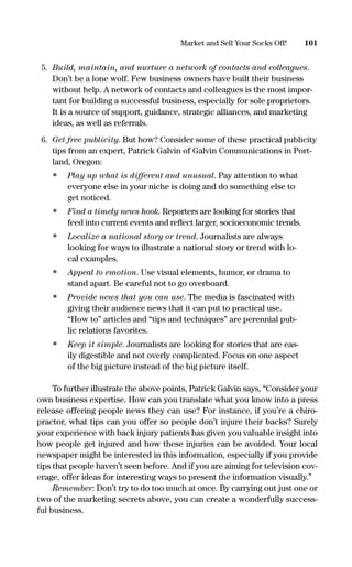 5. Build, maintain, and nurture a network of contacts and colleagues.
Don’t be a lone wolf. Few business owners have built their business
without help. A network of contacts and colleagues is the most impor-
tant for building a successful business, especially for sole proprietors.
It is a source of support, guidance, strategic alliances, and marketing
ideas, as well as referrals.
6. Get free publicity. But how? Consider some of these practical publicity
tips from an expert, Patrick Galvin of Galvin Communications in Port-
land, Oregon:
• Play up what is different and unusual. Pay attention to what
everyone else in your niche is doing and do something else to
get noticed.
• Find a timely news hook. Reporters are looking for stories that
feed into current events and reﬂect larger, socioeconomic trends.
• Localize a national story or trend. Journalists are always
looking for ways to illustrate a national story or trend with lo-
cal examples.
• Appeal to emotion. Use visual elements, humor, or drama to
stand apart. Be careful not to go overboard.
• Provide news that you can use. The media is fascinated with
giving their audience news that it can put to practical use.
“How to” articles and “tips and techniques” are perennial pub-
lic relations favorites.
• Keep it simple. Journalists are looking for stories that are eas-
ily digestible and not overly complicated. Focus on one aspect
of the big picture instead of the big picture itself.
To further illustrate the above points, Patrick Galvin says, “Consider your
own business expertise. How can you translate what you know into a press
release offering people news they can use? For instance, if you’re a chiro-
practor, what tips can you offer so people don’t injure their backs? Surely
your experience with back injury patients has given you valuable insight into
how people get injured and how these injuries can be avoided. Your local
newspaper might be interested in this information, especially if you provide
tips that people haven’t seen before. And if you are aiming for television cov-
erage, offer ideas for interesting ways to present the information visually.”
Remember: Don’t try to do too much at once. By carrying out just one or
two of the marketing secrets above, you can create a wonderfully success-
ful business.
101Market and Sell Your Socks Off!
16817-AccidentalEntrepreneur 3/3/08 9:18 AM Page 101
 