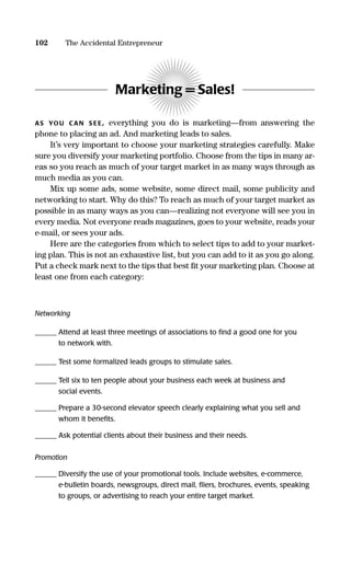 Marketing = Sales!
AS YOU CAN S EE, everything you do is marketing—from answering the
phone to placing an ad. And marketing leads to sales.
It’s very important to choose your marketing strategies carefully. Make
sure you diversify your marketing portfolio. Choose from the tips in many ar-
eas so you reach as much of your target market in as many ways through as
much media as you can.
Mix up some ads, some website, some direct mail, some publicity and
networking to start. Why do this? To reach as much of your target market as
possible in as many ways as you can—realizing not everyone will see you in
every media. Not everyone reads magazines, goes to your website, reads your
e-mail, or sees your ads.
Here are the categories from which to select tips to add to your market-
ing plan. This is not an exhaustive list, but you can add to it as you go along.
Put a check mark next to the tips that best ﬁt your marketing plan. Choose at
least one from each category:
Networking
______ Attend at least three meetings of associations to ﬁnd a good one for you
to network with.
______ Test some formalized leads groups to stimulate sales.
______ Tell six to ten people about your business each week at business and
social events.
______ Prepare a 30-second elevator speech clearly explaining what you sell and
whom it beneﬁts.
______ Ask potential clients about their business and their needs.
Promotion
______ Diversify the use of your promotional tools. Include websites, e-commerce,
e-bulletin boards, newsgroups, direct mail, ﬂiers, brochures, events, speaking
to groups, or advertising to reach your entire target market.
102 The Accidental Entrepreneur
16817-AccidentalEntrepreneur 3/3/08 9:18 AM Page 102
 