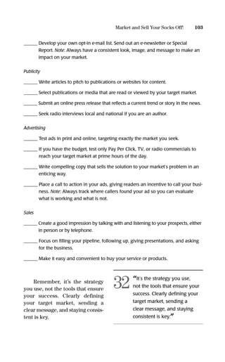 ______ Develop your own opt-in e-mail list. Send out an e-newsletter or Special
Report. Note: Always have a consistent look, image, and message to make an
impact on your market.
Publicity
______ Write articles to pitch to publications or websites for content.
______ Select publications or media that are read or viewed by your target market.
______ Submit an online press release that reﬂects a current trend or story in the news.
______ Seek radio interviews local and national if you are an author.
Advertising
______ Test ads in print and online, targeting exactly the market you seek.
______ If you have the budget, test only Pay Per Click, TV, or radio commercials to
reach your target market at prime hours of the day.
______ Write compelling copy that sells the solution to your market’s problem in an
enticing way.
______ Place a call to action in your ads, giving readers an incentive to call your busi-
ness. Note: Always track where callers found your ad so you can evaluate
what is working and what is not.
Sales
______ Create a good impression by talking with and listening to your prospects, either
in person or by telephone.
______ Focus on ﬁlling your pipeline, following up, giving presentations, and asking
for the business.
______ Make it easy and convenient to buy your service or products.
Remember, it’s the strategy
you use, not the tools that ensure
your success. Clearly defining
your target market, sending a
clear message, and staying consis-
tent is key.
103Market and Sell Your Socks Off!
“It’s the strategy you use,
not the tools that ensure your
success. Clearly deﬁning your
target market, sending a
clear message, and staying
consistent is key.”
32
16817-AccidentalEntrepreneur 3/3/08 9:18 AM Page 103
 