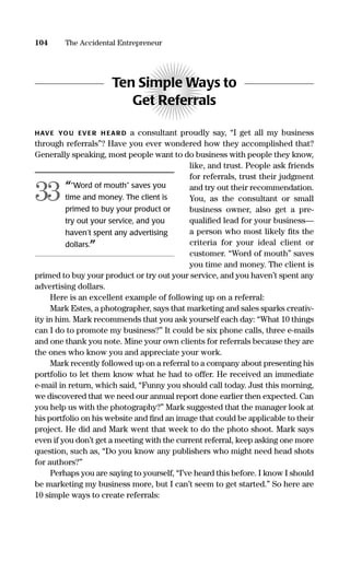 104 The Accidental Entrepreneur
Ten Simple Ways to
Get Referrals
HAVE YOU EVER H EAR D a consultant proudly say, “I get all my business
through referrals”? Have you ever wondered how they accomplished that?
Generally speaking, most people want to do business with people they know,
like, and trust. People ask friends
for referrals, trust their judgment
and try out their recommendation.
You, as the consultant or small
business owner, also get a pre-
qualiﬁed lead for your business—
a person who most likely ﬁts the
criteria for your ideal client or
customer. “Word of mouth” saves
you time and money. The client is
primed to buy your product or try out your service, and you haven’t spent any
advertising dollars.
Here is an excellent example of following up on a referral:
Mark Estes, a photographer, says that marketing and sales sparks creativ-
ity in him. Mark recommends that you ask yourself each day: “What 10 things
can I do to promote my business?” It could be six phone calls, three e-mails
and one thank you note. Mine your own clients for referrals because they are
the ones who know you and appreciate your work.
Mark recently followed up on a referral to a company about presenting his
portfolio to let them know what he had to offer. He received an immediate
e-mail in return, which said, “Funny you should call today. Just this morning,
we discovered that we need our annual report done earlier then expected. Can
you help us with the photography?” Mark suggested that the manager look at
his portfolio on his website and ﬁnd an image that could be applicable to their
project. He did and Mark went that week to do the photo shoot. Mark says
even if you don’t get a meeting with the current referral, keep asking one more
question, such as, “Do you know any publishers who might need head shots
for authors?”
Perhaps you are saying to yourself, “I’ve heard this before. I know I should
be marketing my business more, but I can’t seem to get started.” So here are
10 simple ways to create referrals:
““Word of mouth” saves you
time and money. The client is
primed to buy your product or
try out your service, and you
haven’t spent any advertising
dollars.”
33
16817-AccidentalEntrepreneur 3/3/08 9:18 AM Page 104
 