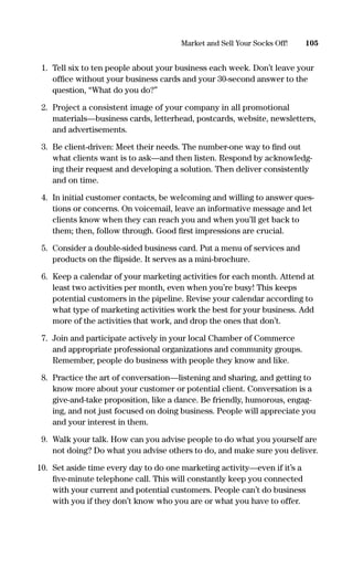 1. Tell six to ten people about your business each week. Don’t leave your
ofﬁce without your business cards and your 30-second answer to the
question, “What do you do?”
2. Project a consistent image of your company in all promotional
materials—business cards, letterhead, postcards, website, newsletters,
and advertisements.
3. Be client-driven: Meet their needs. The number-one way to ﬁnd out
what clients want is to ask—and then listen. Respond by acknowledg-
ing their request and developing a solution. Then deliver consistently
and on time.
4. In initial customer contacts, be welcoming and willing to answer ques-
tions or concerns. On voicemail, leave an informative message and let
clients know when they can reach you and when you’ll get back to
them; then, follow through. Good ﬁrst impressions are crucial.
5. Consider a double-sided business card. Put a menu of services and
products on the ﬂipside. It serves as a mini-brochure.
6. Keep a calendar of your marketing activities for each month. Attend at
least two activities per month, even when you’re busy! This keeps
potential customers in the pipeline. Revise your calendar according to
what type of marketing activities work the best for your business. Add
more of the activities that work, and drop the ones that don’t.
7. Join and participate actively in your local Chamber of Commerce
and appropriate professional organizations and community groups.
Remember, people do business with people they know and like.
8. Practice the art of conversation—listening and sharing, and getting to
know more about your customer or potential client. Conversation is a
give-and-take proposition, like a dance. Be friendly, humorous, engag-
ing, and not just focused on doing business. People will appreciate you
and your interest in them.
9. Walk your talk. How can you advise people to do what you yourself are
not doing? Do what you advise others to do, and make sure you deliver.
10. Set aside time every day to do one marketing activity—even if it’s a
ﬁve-minute telephone call. This will constantly keep you connected
with your current and potential customers. People can’t do business
with you if they don’t know who you are or what you have to offer.
105Market and Sell Your Socks Off!
16817-AccidentalEntrepreneur 3/3/08 9:18 AM Page 105
 
